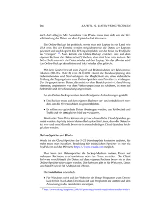 266 KAPITEL 12. DATEN VERSCHLÜSSELN
auch dort ablegen. Mit Ausnahme von Wuala muss man sich um die Ver-
schlüsselung der Daten vor dem Upload selbst kümmern.
Ein Online-Backup ist praktisch, wenn man mit Laptop in ein Land wie
USA reist. Bei der Einreise werden möglicherweise die Daten der Laptops
gescannt und auch kopiert. Die EFF.org empﬁehlt, vor der Reise die Festplatte
zu “reinigen“ 10. Man könnte ein Online-Backup erstellen und auf dem
eigenen Rechner die Daten sicher(!) löschen, also shred bzw. wipe nutzen. Bei
Bedarf holt man sich die Daten wieder auf den Laptop. Vor der Abreise wird
das Online-Backup aktualisiert und lokal wieder alles gelöscht.
Mit dem Gesetzentwurf zum Zugriff auf Bestandsdaten der Telekommu-
nikation (BR-Drs. 664/12) vom 24.10.2012 räumt die Bundesregierung den
Geheimdiensten und Strafverfolgern die Möglichkeit ein, ohne richterliche
Prüfung die Zugangsdaten zum Online-Speicher vom Provider zu verlangen.
Um die gespeicherten Daten, die meist aus dem Bereich privater Lebensführung
stammen, angemessen vor dem Verfassungsschutz zu schützen, ist man auf
Selbsthilfe und Verschlüsselung angewiesen.
An ein Online-Backup werden deshalb folgende Anforderungen gestellt:
• Das Backup muss auf dem eigenen Rechner ver- und entschlüsselt wer-
den, um die Vertraulichkeit zu gewährleisten.
• Es sollten nur geänderte Daten übertragen werden, um Zeitbedarf und
Trafﬁc auf ein erträgliches Maß zu reduzieren.
Wuala oder Team-Drive können als privacy-freundliche Cloud-Speicher ge-
nutzt werden. duplicity ist ein kleines Backuptool für Linux, dass die Daten lo-
kal ver- und entschlüsselt, bevor sie in einen beliebigen Cloud-Speicher hoch-
geladen werden.
Online-Speicher mit Wuala
Wuala ist ein Cloud-Speicher der 5 GB Speicherplatz kostenlos anbietet, für
mehr muss man bezahlen. Bezahlung für zusätzlichen Speicher ist nur via
PayPal.com auf der Webseite https://www.wuala.com möglich.
Man kann den Datenspeicher als Backup-Medium nutzen, Daten auf
mehreren Rechnern synchronisieren oder im Team verteilen. Die Client
Software verschlüsselt die Daten auf dem eigenen Rechner bevor sie in den
Online-Speicher übertragen werden. Die Software gibt es für Windows, Linux
und MacOS sowie für Android ind iPhone.
Die Installation ist einfach.
• Für Windows steht auf der Webseite ein Setup-Programm zum Down-
laod bereit. Nach dem Download ist das Programm zu starten und den
Anweisungen des Assistenten zu folgen.
10 http://www.eff.org/deeplinks/2008/05/protecting-yourself-suspicionless-searches-while-t
 