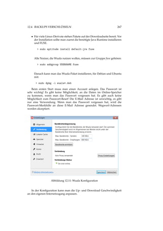 12.4. BACKUPS VERSCHLÜSSELN 267
• Für viele Linux-Derivate stehen Pakete auf der Downloadseite bereit. Vor
der Installation sollte man zuerst die benötigte Java Runtime installieren
und FUSE.
> sudo aptitude install default-jre fuse
Alle Nutzer, die Wuala nutzen wollen, müssen zur Gruppe fuse gehören:
> sudo addgroup USERNAME fuse
Danach kann man das Wuala-Paket installieren, für Debian und Ubuntu
mit:
> sudo dpkg -i wuala*.deb
Beim ersten Start muss man einen Account anlegen. Das Passwort ist
sehr wichtig! Es gibt keine Möglichkeit, an die Daten im Online-Speicher
zu kommen, wenn man das Passwort vergessen hat. Es gibt auch keine
Möglichkeit zum Passwort-Reset! Die E-Mail Adresse ist unwichtig, es gibt
nur eine Verwendung. Wenn man das Passwort vergessen hat, wird die
Passwort-Merkhilfe an diese E-Mail Adresse gesendet. Wegwerf-Adressen
werden akzeptiert.
Abbildung 12.11: Wuala Konﬁguration
In der Konﬁguration kann man die Up- und Download Geschwindigkeit
an den eigenen Internetzugang anpassen.
 