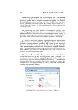 268 KAPITEL 12. DATEN VERSCHLÜSSELN
Mit einem HTTP-Proxy kann man die Verbindung zum Cloud-Speicher
anonymisieren. JonDonym kann out-of-the-box als Anonymisierungsdienst
verwendet werden. Bei der Nutzung von Premium-Diensten gibt es kaum
Geschwindigkeitseinbußen. Tor bietet nur einen SOCKS Proxy und kann
deshalb nicht direkt verwendet werden. Man benötigt zusätzlich eine HTTP-
Proxy (Polipo oder Privoxy), die richtig konﬁguriert den Datenverkehr an Tor
weiterleiten können.
Der Wuala-Client stellt unter Windows ein zusätzliches Laufwerk Wua-
la zur Verfügung. Unter Linux ﬁndet man einen Ordner WualaDrive im
$HOME-Verzeichnis. Alle Daten, die man in diese Ordner kopiert, werden in
den Online-Speicher geladen. Außerdem stehen die Daten aus dem Online-
Speicher in diesen Verzeichnissen zum wahlfreien Zugriff zur Verfügung.
Im Wuala-GUI kann man außerdem Backups hinzufügen, Verzeichnisse
synchronisieren oder Daten für Gruppen freigeben. Für die ersten beiden
Funktionen kann ein beliebiger Ordner auf dem lokalen Rechner mit einem
Ordner im Wuala-Drive verbunden werden. Bei einem Backup gehen die
Daten nur vom eigenen Rechner in den Online-Speicher. Bei einer Synchroni-
sation werden auch die Daten auf dem eigenen Rechner modiﬁziert, wenn sich
Daten im Online-Speicher ändern. Diese Funktion eignet sich, wenn Daten auf
mehreren Rechnern identisch sein sollen.
Mit privaten oder öffentlichen Gruppen kann man den Inhalt eines
Ordners im Wuala-Speicher mit anderen Nutzern teilen. Öffentliche Ord-
ner können auch im Internet zugänglich gemacht werden. Unter htt-
ps://www.wuala.com/PrivacyHandbuch ist beispielsweise der LaTEX Quelltext
des Privacy-Handbuches verfügbar. Dabei sollte man darauf achten, die
Schreibrechte in der Gruppe restriktiv zu setzen, damit nicht irgendwelche
Vandalen ihren Müll dort abladen.
Abbildung 12.12: Wuala-Laufwerk im Windows Explorer
 