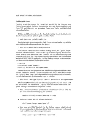 12.4. BACKUPS VERSCHLÜSSELN 269
Dublicity für Linux
Duplicity ist ein Backuptool für Linux/Unix speziell für die Nutzung von
Online-Speicherplatz. Es bietet transparente Ver- und Entschlüsselung mit
OpenPGP und überträgt nur geänderte Daten, um Trafﬁc und Zeitbedarf
minimal zu halten.
Debian und Ubuntu stellen in der Regel alles Nötige für die Installation in
den Repositories bereit. aptitude spült es auf die Platte:
> sudo aptitude install duplicity
Duplicity ist ein Kommandozeilen Tool. Ein verschlüsseltes Backup schiebt
man mit folgendem Kommando auf den Server:
> duplicity Verzeichnis Backupaddresse
Vom lokalen Verzeichnis Verz wird ein Backup erstellt, mit OpenPGP sym-
metrisch verschlüsselt und unter der Backup Adresse abgelegt. Ein vorhan-
denes Backup wird aktualisiert. Das Passwort für die Verschlüsselung wird
entweder beim Start des Programms abgefragt oder es wird die Environment
Variable $PASSPHRASE verwendet. Um das Backup mit cron zu automatiise-
ren, kann man ein kleines Shellscript schreiben:
#!/bin/sh
PASSPHRASE="gutes_passwort"
duplicity Verzeichnis Backupaddresse
Möchte man statt der symmetrischen Verschlüsselung einen OpenPGP-Key
nutzen, verwendet man die Option –encrypt-key mit der ID oder Mail-Adresse
des OpenPGP Key. Diese Option kann mehrfach angegeben werden, um meh-
reren Teilnehmern ein Restore des Backups zu erlauben.
> duplicity --encrypt-key="0x12345670" Verzeichnis Backupaddresse
Die BackupAdresse kodiert das Übertragungsprotokoll, den Server und
das Verzeichnis auf dem Server. Duplicity kann mit vielen Protokollen um-
gehen. BackupAdressen haben folgenden Aufbau:
• Alle Anbieter von Online-Speicherplatz unterstützen webdav oder die
SSL-verschlüsselte Übertragung mit webdavs:
webdavs://user[:password]@server.tld/dir
• Amazon S3 cloud services werden unterstützt:
s3://server/bucket_name[/prefix]
• Man kann sein IMAP-Postfach für das Backup nutzen, möglichst mit
SSL-verschlüsselter Verbindung. Diese Variante ist nicht sehr performant
viele Mail-Provider sehen das garnicht gern:
imaps://user[:password]@mail.server.tld
 