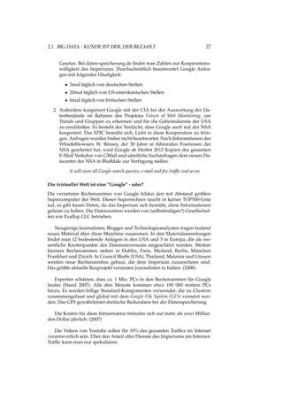 2.1. BIG DATA - KUNDE IST DER, DER BEZAHLT 27
Gesetze. Bei daten-speicherung.de ﬁndet man Zahlen zur Kooperations-
willigkeit des Imperiums. Durchschnittlich beantwortet Google Anfra-
gen mit folgender Häuﬁgkeit:
• 3mal täglich von deutschen Stellen
• 20mal täglich von US-amerikanischen Stellen
• 6mal täglich von britischen Stellen
2. Außerdem kooperiert Google mit der CIA bei der Auswertung der Da-
tenbestände im Rahmen des Projektes Future of Web Monitoring, um
Trends und Gruppen zu erkennen und für die Geheimdienste der USA
zu erschließen. Es besteht der Verdacht, dass Google auch mit der NSA
kooperiert. Das EPIC bemüht sich, Licht in diese Kooperation zu brin-
gen. Anfragen wurden bisher nicht beantwortet. Nach Inforamtionen des
Whistleblowsers W. Binney, der 30 Jahre in führenden Positionen der
NSA gearbeitet hat, wird Google ab Herbst 2012 Kopien des gesamten
E-Mail Verkehrs von GMail und sämtliche Suchanfragen dem neuen Da-
tacenter der NSA in Bluffdale zur Verfügung stellen.
It will store all Google search queries, e-mail and fax trafﬁc and so on.
Die (virtuelle) Welt ist eine “Google” - oder?
Die vernetzten Rechenzentren von Google bilden den mit Abstand größten
Supercomputer der Welt. Dieser Superrechner taucht in keiner TOP500-Liste
auf, es gibt kaum Daten, da das Imperium sich bemüht, diese Informationen
geheim zu halten. Die Datenzentren werden von (selbständigen?) Gesellschaf-
ten wie Exaﬂop LLC betrieben.
Neugierige Journalisten, Blogger und Technologieanalysten tragen laufend
neues Material über diese Maschine zusammen. In den Materialsammlungen
ﬁndet man 12 bedeutende Anlagen in den USA und 5 in Europa, die als we-
sentliche Knotenpunkte des Datenuniversums eingeschätzt werden. Weitere
kleinere Rechenzentren stehen in Dublin, Paris, Mailand, Berlin, München
Frankfurt und Zürich. In Council Bluffs (USA), Thailand, Malaisia und Litauen
werden neue Rechenzentren gebaut, die dem Imperium zuzurechnen sind.
Das größte aktuelle Bauprojekt vermuten Journalisten in Indien. (2008)
Experten schätzen, dass ca. 1 Mio. PCs in den Rechenzentren für Google
laufen (Stand 2007). Alle drei Monate kommen etwa 100 000 weitere PCs
hinzu. Es werden billige Standard-Komponenten verwendet, die zu Clustern
zusammengefasst und global mit dem Google File System (GFS) vernetzt wer-
den. Das GFS gewährleistet dreifache Redundanz bei der Datenspeicherung.
Die Kosten für diese Infrastruktur belaufen sich auf mehr als zwei Milliar-
den Dollar jährlich. (2007)
Die Videos von Youtube sollen für 10% des gesamten Trafﬁcs im Internet
verantwortlich sein. Über den Anteil aller Dienste des Imperiums am Internet-
Trafﬁc kann man nur spekulieren.
 