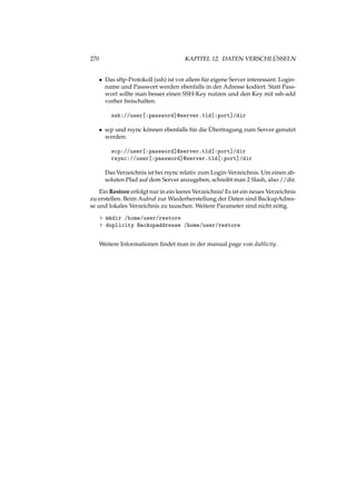 270 KAPITEL 12. DATEN VERSCHLÜSSELN
• Das sftp-Protokoll (ssh) ist vor allem für eigene Server interessant. Login-
name und Passwort werden ebenfalls in der Adresse kodiert. Statt Pass-
wort sollte man besser einen SSH-Key nutzen und den Key mit ssh-add
vorher freischalten.
ssh://user[:password]@server.tld[:port]/dir
• scp und rsync können ebenfalls für die Übertragung zum Server genutzt
werden:
scp://user[:password]@server.tld[:port]/dir
rsync://user[:password]@server.tld[:port]/dir
Das Verzeichnis ist bei rsync relativ zum Login-Verzeichnis. Um einen ab-
soluten Pfad auf dem Server anzugeben, schreibt man 2 Slash, also //dir.
Ein Restore erfolgt nur in ein leeres Verzeichnis! Es ist ein neues Verzeichnis
zu erstellen. Beim Aufruf zur Wiederherstellung der Daten sind BackupAdres-
se und lokales Verzeichnis zu tauschen. Weitere Parameter sind nicht nötig.
> mkdir /home/user/restore
> duplicity Backupaddresse /home/user/restore
Weitere Informationen ﬁndet man in der manual page von dublicity.
 