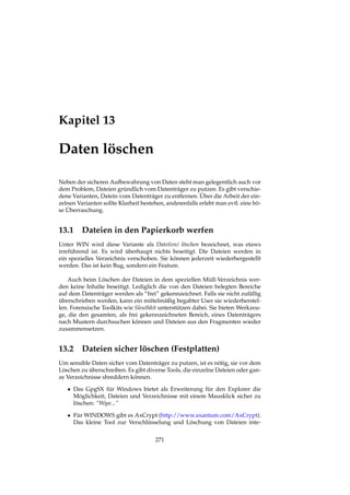 Kapitel 13
Daten löschen
Neben der sicheren Aufbewahrung von Daten steht man gelegentlich auch vor
dem Problem, Dateien gründlich vom Datenträger zu putzen. Es gibt verschie-
dene Varianten, Datein vom Datenträger zu entfernen. Über die Arbeit der ein-
zelnen Varianten sollte Klarheit bestehen, anderenfalls erlebt man evtl. eine bö-
se Überraschung.
13.1 Dateien in den Papierkorb werfen
Unter WIN wird diese Variante als Datei(en) löschen bezeichnet, was etaws
irreführend ist. Es wird überhaupt nichts beseitigt. Die Dateien werden in
ein spezielles Verzeichnis verschoben. Sie können jederzeit wiederhergestellt
werden. Das ist kein Bug, sondern ein Feature.
Auch beim Löschen der Dateien in dem speziellen Müll-Verzeichnis wer-
den keine Inhalte beseitigt. Lediglich die von den Dateien belegten Bereiche
auf dem Datenträger werden als “frei” gekennzeichnet. Falls sie nicht zufällig
überschrieben werden, kann ein mittelmäßig begabter User sie wiederherstel-
len. Forensische Toolkits wie Sleuthkit unterstützen dabei. Sie bieten Werkzeu-
ge, die den gesamten, als frei gekennzeichneten Bereich, eines Datenträgers
nach Mustern durchsuchen können und Dateien aus den Fragmenten wieder
zusammensetzen.
13.2 Dateien sicher löschen (Festplatten)
Um sensible Daten sicher vom Datenträger zu putzen, ist es nötig, sie vor dem
Löschen zu überschreiben. Es gibt diverse Tools, die einzelne Dateien oder gan-
ze Verzeichnisse shreddern können.
• Das GpgSX für Windows bietet als Erweiterung für den Explorer die
Möglichkeit, Dateien und Verzeichnisse mit einem Mausklick sicher zu
löschen: “Wipe...”
• Für WINDOWS gibt es AxCrypt (http://www.axantum.com/AxCrypt).
Das kleine Tool zur Verschlüsselung und Löschung von Dateien inte-
271
 