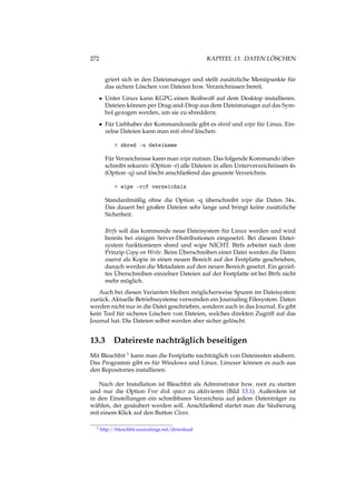 272 KAPITEL 13. DATEN LÖSCHEN
griert sich in den Dateimanager und stellt zusätzliche Menüpunkte für
das sichere Löschen von Dateien bzw. Verzeichnissen bereit.
• Unter Linux kann KGPG einen Reißwolf auf dem Desktop installieren.
Dateien können per Drag-and-Drop aus dem Dateimanager auf das Sym-
bol gezogen werden, um sie zu shreddern.
• Für Liebhaber der Kommandozeile gibt es shred und wipe für Linux. Ein-
zelne Dateien kann man mit shred löschen:
> shred -u dateiname
Für Verzeichnisse kann man wipe nutzen. Das folgende Kommando über-
schreibt rekursiv (Option -r) alle Dateien in allen Unterverzeichnissen 4x
(Option -q) und löscht anschließend das gesamte Verzeichnis.
> wipe -rcf verzeichnis
Standardmäßig ohne die Option -q überschreibt wipe die Daten 34x.
Das dauert bei großen Dateien sehr lange und bringt keine zusätzliche
Sicherheit.
Btrfs soll das kommende neue Dateisystem für Linux werden und wird
bereits bei einigen Server-Distributionen eingesetzt. Bei diesem Datei-
system funktionieren shred und wipe NICHT. Btrfs arbeitet nach dem
Prinzip Copy on Write. Beim Überschreiben einer Datei werden die Daten
zuerst als Kopie in einen neuen Bereich auf der Festplatte geschrieben,
danach werden die Metadaten auf den neuen Bereich gesetzt. Ein geziel-
tes Überschreiben einzelner Dateien auf der Festplatte ist bei Btrfs nicht
mehr möglich.
Auch bei diesen Varianten bleiben möglicherweise Spuren im Dateisystem
zurück. Aktuelle Betriebssysteme verwenden ein Journaling Filesystem. Daten
werden nicht nur in die Datei geschrieben, sondern auch in das Journal. Es gibt
kein Tool für sicheres Löschen von Dateien, welches direkten Zugriff auf das
Journal hat. Die Dateien selbst werden aber sicher gelöscht.
13.3 Dateireste nachträglich beseitigen
Mit Bleachbit 1 kann man die Festplatte nachträglich von Dateiresten säubern.
Das Programm gibt es für Windows und Linux. Linuxer können es auch aus
den Repositories installieren.
Nach der Installation ist Bleachbit als Adminstrator bzw. root zu starten
und nur die Option Free disk space zu aktivieren (Bild 13.1). Außerdem ist
in den Einstellungen ein schreibbares Verzeichnis auf jedem Datenträger zu
wählen, der gesäubert werden soll. Anschließend startet man die Säuberung
mit einem Klick auf den Button Clean.
1 http://bleachbit.sourceforge.net/download
 