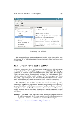 13.4. DATEIEN SICHER LÖSCHEN (SSDS) 273
Abbildung 13.1: Bleachbit
Die Säuberung einer größeren Festplatte dauert einige Zeit. Dabei wer-
den nur die als frei gekennzeichneten Bereiche überschrieben, das Dateisystem
bleibt intakt.
13.4 Dateien sicher löschen (SSDs)
Alle oben genannten Tools für Festplatten funktionieren nicht mit Flash
basierten Solid State Drives (SSD-Festpaltten und USB-Sticks)! Um die Spei-
cherzellen zu schonen, sorgt die interne Steuerelektronik dafür, dass für jeden
Schreibvorgang andere Zellen genutzt werden. Ein systematischen Über-
schreiben einzelner Dateien ist nicht möglich. Die Auswertung der Raw-Daten
der Flash Chips ermöglicht eine Rekonstruktion mit forensischen Mitteln.
Mehr Informationen liefert die Publikation Erasing Data from Flash Drives 2.
Für SSDs ist die Trim Funktion zu aktivieren. Dabei werden den Speicher-
zellen eines Blocks beim Löschen der Datei auf den Ursprungszustand zurück
gesetzt. Zusätzliche Maßnahmen zum sicheren Löschen sind dann nicht mehr
nötig. Die meisten aktuellen Betriebssystem aktivieren Trim nicht(!) standard-
mäßig. Folgende Schritte sind nötig, um Trim nach der Installation für SSDs zu
aktivieren:
Windows 7 und neuer kann TRIM aktivieren. Starten sie das Programm cmd
als Administrator, um ein Terminal zu öffnen. Im Terminal kann man mit
folgendem Kommando den Status der Trim Funktion abfragen:
2 http://www.usenix.org/events/fast11/tech/full_papers/Wei.pdf
 