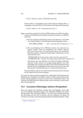 274 KAPITEL 13. DATEN LÖSCHEN
> fsutil behavior query disabledeletenotify
Wenn ein Wert = 0 ausgegeben wird, ist Trim aktiviert. Wird ein Wert = 1
ausgegeben, aktivieren sie die Trim Funktion mit folgendem Kommando:
> fsutil behavior set disabledeletenotify 0
Linux unterstützt seit Kernel 2.6.33 die TRIM Funktions für SSDs. Das Datei-
system auf der SSD ist mit der Option discard zu mounten, um TRIM zu
aktivieren.
• Für fest eingebaute Datenträger können die Optionen in der Datei
/etc/fstab modiﬁziert und die Option discard eingefügt werden:
UUID=[NUMS-LETTERS] / ext4 discard,errors=remount-ro 0 1
• Die mount-Optionen für USB-Sticks können mit usbmount an-
gepasst werden. Nach der Installations des Paketes usbmount
und pmount kann man in /etc/usbmount/usbmount.conf die Mount-
Optionen anpassen. Folgende Einstellungen funktionieren bei mir
unter Ubuntu precise:
MOUNTOPTIONS="discard,noexec,nodev,noatime,nodiratime"
FS_MOUNTOPTIONS="-fstype=vfat,gid=floppy,dmask=0007,fmask=0117"
Alle Nutzer, die unter Windows mit vFAT formatierte USB-Sticks
einsetzen wollen, müssen zur Gruppe ﬂoppy gehören (was stan-
dardmäßig unter Ubuntu der Fall ist). Die vFAT formatierten Sticks
müssen als root ausgehängt werden (mit pumount), bevor man den
Stick abzieht. Anderenfalls kann es zu Datenverlusten kommen.
Hinweise: Debian squeeze verwendet noch einen Kernel 2.6.32. und kann
mit der Option discard nichts anfangen.
Ich werde für mich persönlich weiterhin die vollständige Verschlüsselung der
USB-Sticks den Spielereien mit TRIM vorziehen. Damit werden nicht nur ge-
löschte Dateien geschützt sondern auch die noch vorhandenen Daten. Das
Auslesen der RAW-Daten der Speicherzellen durch Forensiker ist dann eben-
falls wenig erfolgreich.
13.5 Gesamten Datenträger säubern (Festplatten)
Bevor ein Laptop oder Computer entsorgt oder weitergegeben wird, sollte
man die Festplatte gründlich putzen. Am einfachsten erledigt man diesen
Job mit Darik’s Boot and Nuke (DBAN) 3 Live-CD. Nach dem Download ist
das ISO-Image auf eine CD zu brennen und der Computer mit dieser CD
zu booten. Es werden automatisch alle gefundenen Festplatten gelöscht - fertig.
3 http://www.dban.org/
 