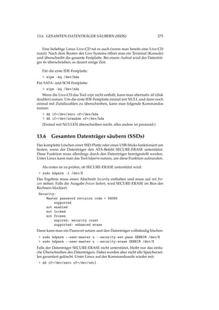 13.6. GESAMTEN DATENTRÄGER SÄUBERN (SSDS) 275
Eine beliebige Linux Live-CD tut es auch (wenn man bereits eine Live-CD
nutzt). Nach dem Booten des Live Systems öffnet man ein Terminal (Konsole)
und überschreibt die gesamte Festplatte. Bei einem Aufruf wird der Datenträ-
ger 4x überschrieben, es dauert einige Zeit.
Für die erste IDE-Festplatte:
> wipe -kq /dev/hda
Für SATA- und SCSI-Festplatte:
> wipe -kq /dev/sda
Wenn die Live-CD das Tool wipe nicht enthält, kann man alternativ dd (disk
doubler) nutzen. Um die erste IDE-Festplatte einmal mit NULL und dann noch
einmal mit Zufallszahlen zu überschreiben, kann man folgende Kommandos
nutzen:
> dd if=/dev/zero of=/dev/hda
> dd if=/dev/urandom of=/dev/hda
(Einmal mit NULLEN überschreiben reicht, alles andere ist paranoid.)
13.6 Gesamten Datenträger säubern (SSDs)
Das komplette Löschen einer SSD-Platte oder eines USB-Sticks funktioniert am
besten, wenn der Datenträger den ATA-Befehl SECURE-ERASE unterstützt.
Diese Funktion muss allerdings durch den Datenträger bereitgestellt werden.
Unter Linux kann man das Tool hdparm nutzen, um diese Funktion aufzurufen.
Als erstes ist zu prüfen, ob SECURE-ERASE unterstützt wird:
> sudo hdparm -I /dev/X
Das Ergebnis muss einen Abschnitt Security enthalten und muss auf not fro-
zen stehen. Falls die Ausgabe frozen liefert, wird SECURE-ERASE im Bios des
Rechners blockiert.
Security:
Master password revision code = 64060
supported
not enabled
not locked
not frozen
expired: security count
supported: enhanced erase
Dann kann man ein Passwort setzen und den Datenträger vollständig löschen:
> sudo hdparm --user-master u --security-set-pass GEHEIM /dev/X
> sudo hdparm --user-master u --security-erase GEHEIM /dev/X
Falls der Datenträger SECURE-ERASE nicht unterstützt, bleibt nur das einfa-
che Überschreiben des Datenträgers. Dabei werden aber nicht alle Speicherzel-
len garantiert gelöscht. Unter Linux auf der Kommandozeile wieder mit:
> dd if=/dev/zero of=/dev/sdc1
 