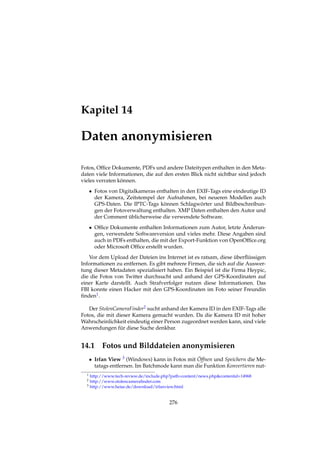 Kapitel 14
Daten anonymisieren
Fotos, Ofﬁce Dokumente, PDFs und andere Dateitypen enthalten in den Meta-
daten viele Informationen, die auf den ersten Blick nicht sichtbar sind jedoch
vieles verraten können.
• Fotos von Digitalkameras enthalten in den EXIF-Tags eine eindeutige ID
der Kamera, Zeitstempel der Aufnahmen, bei neueren Modellen auch
GPS-Daten. Die IPTC-Tags können Schlagwörter und Bildbeschreibun-
gen der Fotoverwaltung enthalten. XMP Daten enthalten den Autor und
der Comment üblicherweise die verwendete Software.
• Ofﬁce Dokumente enthalten Informationen zum Autor, letzte Änderun-
gen, verwendete Softwareversion und vieles mehr. Diese Angaben sind
auch in PDFs enthalten, die mit der Export-Funktion von OpenOfﬁce.org
oder Microsoft Ofﬁce erstellt wurden.
Vor dem Upload der Dateien ins Internet ist es ratsam, diese überﬂüssigen
Informationen zu entfernen. Es gibt mehrere Firmen, die sich auf die Auswer-
tung dieser Metadaten spezialisiert haben. Ein Beispiel ist die Firma Heypic,
die die Fotos von Twitter durchsucht und anhand der GPS-Koordinaten auf
einer Karte darstellt. Auch Strafverfolger nutzen diese Informationen. Das
FBI konnte einen Hacker mit den GPS-Koordinaten im Foto seiner Freundin
ﬁnden1.
Der StolenCameraFinder2 sucht anhand der Kamera ID in den EXIF-Tags alle
Fotos, die mit dieser Kamera gemacht wurden. Da die Kamera ID mit hoher
Wahrscheinlichkeit eindeutig einer Person zugeordnet werden kann, sind viele
Anwendungen für diese Suche denkbar.
14.1 Fotos und Bilddateien anonymisieren
• Irfan View 3 (Windows) kann in Fotos mit Öffnen und Speichern die Me-
tatags entfernen. Im Batchmode kann man die Funktion Konvertieren nut-
1 http://www.tech-review.de/include.php?path=content/news.php&contentid=14968
2 http://www.stolencameraﬁnder.com
3 http://www.heise.de/download/irfanview.html
276
 