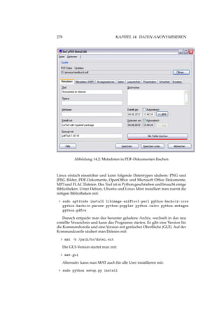 278 KAPITEL 14. DATEN ANONYMISIEREN
Abbildung 14.2: Metadaten in PDF-Dokumenten löschen
Linux einfach einsetzbar und kann folgende Datentypen säubern: PNG und
JPEG Bilder, PDF-Dokumente, OpenOfﬁce und Microsoft Ofﬁce Dokumente,
MP3 und FLAC Dateien. Das Tool ist in Python geschrieben und braucht einige
Bibliotheken. Unter Debian, Ubuntu und Linux Mint installiert man zuerst die
nötigen Bibliotheken mit:
> sudo aptitude install libimage-exiftool-perl python-hachoir-core
python-hachoir-parser python-poppler python-cairo python-mutagen
python-pdfrw
Danach entpackt man das herunter geladene Archiv, wechselt in das neu
erstellte Verzeichnis und kann das Programm starten. Es gibt eine Version für
die Kommandozeile und eine Version mit graﬁscher Oberﬂäche (GUI). Auf der
Kommandozeile säubert man Dateien mit:
> mat -b /path/to/datei.ext
Die GUI-Version startet man mit:
> mat-gui
Alternativ kann man MAT auch für alle User installieren mit:
> sudo python setup.py install
 