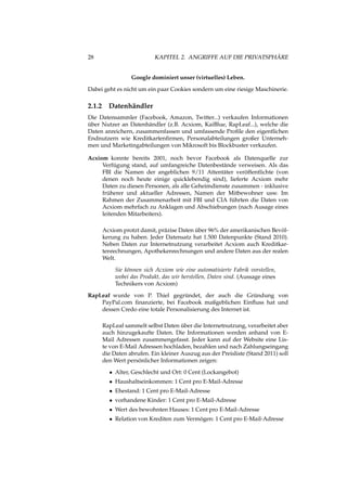 28 KAPITEL 2. ANGRIFFE AUF DIE PRIVATSPHÄRE
Google dominiert unser (virtuelles) Leben.
Dabei geht es nicht um ein paar Cookies sondern um eine riesige Maschinerie.
2.1.2 Datenhändler
Die Datensammler (Facebook, Amazon, Twitter...) verkaufen Informationen
über Nutzer an Datenhändler (z.B. Acxiom, KaiBlue, RapLeaf...), welche die
Daten anreichern, zusammenfassen und umfassende Proﬁle den eigentlichen
Endnutzern wie Kreditkartenﬁrmen, Personalabteilungen großer Unterneh-
men und Marketingabteilungen von Mikrosoft bis Blockbuster verkaufen.
Acxiom konnte bereits 2001, noch bevor Facebook als Datenquelle zur
Verfügung stand, auf umfangreiche Datenbestände verweisen. Als das
FBI die Namen der angeblichen 9/11 Attentäter veröffentlichte (von
denen noch heute einige quicklebendig sind), lieferte Acxiom mehr
Daten zu diesen Personen, als alle Geheimdienste zusammen - inklusive
früherer und aktueller Adressen, Namen der Mitbewohner usw. Im
Rahmen der Zusammenarbeit mit FBI und CIA führten die Daten von
Acxiom mehrfach zu Anklagen und Abschiebungen (nach Ausage eines
leitenden Mitarbeiters).
Acxiom protzt damit, präzise Daten über 96% der amerikanischen Bevöl-
kerung zu haben. Jeder Datensatz hat 1.500 Datenpunkte (Stand 2010).
Neben Daten zur Internetnutzung verarbeitet Acxiom auch Kreditkar-
tenrechnungen, Apothekenrechnungen und andere Daten aus der realen
Welt.
Sie können sich Acxiom wie eine automatisierte Fabrik vorstellen,
wobei das Produkt, das wir herstellen, Daten sind. (Aussage eines
Technikers von Acxiom)
RapLeaf wurde von P. Thiel gegründet, der auch die Gründung von
PayPal.com ﬁnanzierte, bei Facebook maßgeblichen Einﬂuss hat und
dessen Credo eine totale Personalisierung des Internet ist.
RapLeaf sammelt selbst Daten über die Internetnutzung, verarbeitet aber
auch hinzugekaufte Daten. Die Informationen werden anhand von E-
Mail Adressen zusammengefasst. Jeder kann auf der Website eine Lis-
te von E-Mail Adressen hochladen, bezahlen und nach Zahlungseingang
die Daten abrufen. Ein kleiner Auszug aus der Preisliste (Stand 2011) soll
den Wert persönlicher Informationen zeigen:
• Alter, Geschlecht und Ort: 0 Cent (Lockangebot)
• Haushaltseinkommen: 1 Cent pro E-Mail-Adresse
• Ehestand: 1 Cent pro E-Mail-Adresse
• vorhandene Kinder: 1 Cent pro E-Mail-Adresse
• Wert des bewohnten Hauses: 1 Cent pro E-Mail-Adresse
• Relation von Krediten zum Vermögen: 1 Cent pro E-Mail-Adresse
 
