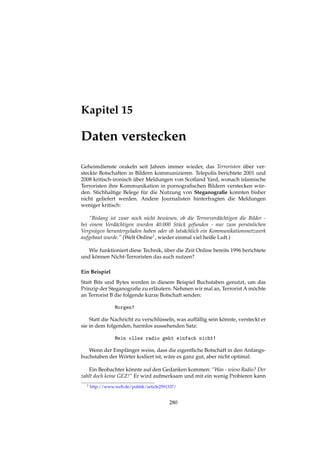 Kapitel 15
Daten verstecken
Geheimdienste orakeln seit Jahren immer wieder, das Terroristen über ver-
steckte Botschaften in Bildern kommunizieren. Telepolis berichtete 2001 und
2008 kritisch-ironisch über Meldungen von Scotland Yard, wonach islamische
Terroristen ihre Kommunikation in pornograﬁschen Bildern verstecken wür-
den. Stichhaltige Belege für die Nutzung von Steganograﬁe konnten bisher
nicht geliefert werden. Andere Journalisten hinterfragten die Meldungen
weniger kritisch:
“Bislang ist zwar noch nicht bewiesen, ob die Terrorverdächtigen die Bilder -
bei einem Verdächtigen wurden 40.000 Stück gefunden - nur zum persönlichen
Vergnügen heruntergeladen haben oder ob tatsächlich ein Kommunikationsnetzwerk
aufgebaut wurde.” (Welt Online1, wieder einmal viel heiße Luft.)
Wie funktioniert diese Technik, über die Zeit Online bereits 1996 berichtete
und können Nicht-Terroristen das auch nutzen?
Ein Beispiel
Statt Bits und Bytes werden in diesem Beispiel Buchstaben genutzt, um das
Prinzip der Steganograﬁe zu erläutern. Nehmen wir mal an, Terrorist A möchte
an Terrorist B die folgende kurze Botschaft senden:
Morgen!
Statt die Nachricht zu verschlüsseln, was auffällig sein könnte, versteckt er
sie in dem folgenden, harmlos aussehenden Satz:
Mein olles radio geht einfach nicht!
Wenn der Empfänger weiss, dass die eigentliche Botschaft in den Anfangs-
buchstaben der Wörter kodiert ist, wäre es ganz gut, aber nicht optimal.
Ein Beobachter könnte auf den Gedanken kommen: “Was - wieso Radio? Der
zahlt doch keine GEZ!” Er wird aufmerksam und mit ein wenig Probieren kann
1 http://www.welt.de/politik/article2591337/
280
 