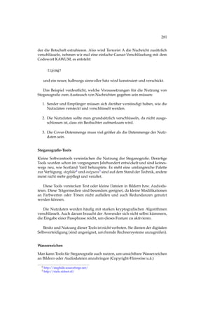 281
der die Botschaft extrahieren. Also wird Terrorist A die Nachricht zusätzlich
verschlüsseln, nehmen wir mal eine einfache Caesar-Verschlüselung mit dem
Codewort KAWUM, es entsteht:
Ilpcmg!
und ein neuer, halbwegs sinnvoller Satz wird konstruiert und verschickt.
Das Beispiel verdeutlicht, welche Voraussetzungen für die Nutzung von
Steganograﬁe zum Austausch von Nachrichten gegeben sein müssen:
1. Sender und Empfänger müssen sich darüber verständigt haben, wie die
Nutzdaten versteckt und verschlüsselt werden.
2. Die Nutzdaten sollte man grundsätzlich verschlüsseln, da nicht ausge-
schlossen ist, dass ein Beobachter aufmerksam wird.
3. Die Cover-Datenmenge muss viel größer als die Datenmenge der Nutz-
daten sein.
Steganograﬁe-Tools
Kleine Softwaretools vereinfachen die Nutzung der Steganograﬁe. Derartige
Tools wurden schon im vergangenen Jahrhundert entwickelt und sind keines-
wegs neu, wie Scotland Yard behauptete. Es steht eine umfangreiche Palette
zur Verfügung. steghide2 und outguess3 sind auf dem Stand der Technik, andere
meist nicht mehr gepﬂegt und veraltet.
Diese Tools verstecken Text oder kleine Dateien in Bildern bzw. Audioda-
teien. Diese Trägermedien sind besonders geeignet, da kleine Modiﬁkationen
an Farbwerten oder Tönen nicht auffallen und auch Redundanzen genutzt
werden können.
Die Nutzdaten werden häuﬁg mit starken kryptograﬁschen Algorithmen
verschlüsselt. Auch darum braucht der Anwender sich nicht selbst kümmern,
die Eingabe einer Passphrase reicht, um dieses Feature zu aktivieren.
Besitz und Nutzung dieser Tools ist nicht verboten. Sie dienen der digitalen
Selbsverteidigung (sind ungeeignet, um fremde Rechnersysteme anzugreifen).
Wasserzeichen
Man kann Tools für Steganograﬁe auch nutzen, um unsichtbare Wasserzeichen
an Bildern oder Audiodateien anzubringen (Copyright-Hinweise u.ä.)
2 http://steghide.sourceforge.net/
3 http://niels.xtdnet.nl/
 