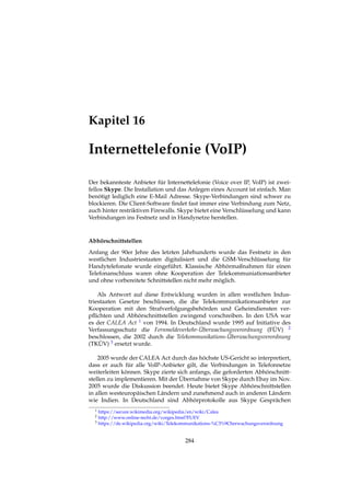 Kapitel 16
Internettelefonie (VoIP)
Der bekannteste Anbieter für Internettelefonie (Voice over IP, VoIP) ist zwei-
fellos Skype. Die Installation und das Anlegen eines Account ist einfach. Man
benötigt lediglich eine E-Mail Adresse. Skype-Verbindungen sind schwer zu
blockieren. Die Client-Software ﬁndet fast immer eine Verbindung zum Netz,
auch hinter restriktiven Firewalls. Skype bietet eine Verschlüsselung und kann
Verbindungen ins Festnetz und in Handynetze herstellen.
Abhörschnittstellen
Anfang der 90er Jehre des letzten Jahrhunderts wurde das Festnetz in den
westlichen Industriestaaten digitalisiert und die GSM-Verschlüsselung für
Handytelefonate wurde eingeführt. Klassische Abhörmaßnahmen für einen
Telefonanschluss waren ohne Kooperation der Telekommuniationsanbieter
und ohne vorbereitete Schnittstellen nicht mehr möglich.
Als Antwort auf diese Entwicklung wurden in allen westlichen Indus-
triestaaten Gesetze beschlossen, die die Telekommunikationsanbieter zur
Kooperation mit den Strafverfolgungsbehörden und Geheimdiensten ver-
pﬂichten und Abhörschnittstellen zwingend vorschreiben. In den USA war
es der CALEA Act 1 von 1994. In Deutschland wurde 1995 auf Initiative des
Verfassungsschutz die Fernmeldeverkehr-Überwachungsverordnung (FÜV) 2
beschlossen, die 2002 durch die Telekommunikations-Überwachungsverordnung
(TKÜV) 3 ersetzt wurde.
2005 wurde der CALEA Act durch das höchste US-Gericht so interpretiert,
dass er auch für alle VoIP-Anbieter gilt, die Verbindungen in Telefonnetze
weiterleiten können. Skype zierte sich anfangs, die geforderten Abhörschnitt-
stellen zu implementieren. Mit der Übernahme von Skype durch Ebay im Nov.
2005 wurde die Diskussion beendet. Heute bietet Skype Abhörschnittstellen
in allen westeuropäischen Ländern und zunehmend auch in anderen Ländern
wie Indien. In Deutschland sind Abhörprotokolle aus Skype Gesprächen
1 https://secure.wikimedia.org/wikipedia/en/wiki/Calea
2 http://www.online-recht.de/vorges.html?FUEV
3 https://de.wikipedia.org/wiki/Telekommunikations-%C3%9Cberwachungsverordnung
284
 
