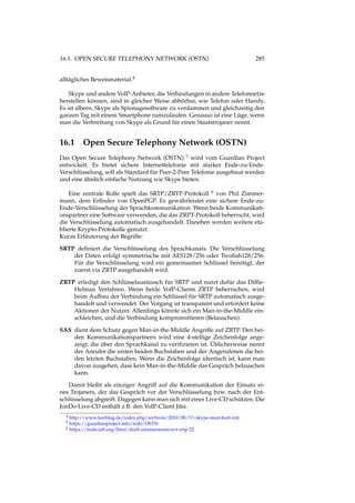 16.1. OPEN SECURE TELEPHONY NETWORK (OSTN) 285
alltägliches Beweismaterial.4
Skype und andere VoIP-Anbieter, die Verbindungen in andere Telefonnetze
herstellen können, sind in gleicher Weise abhörbar, wie Telefon oder Handy.
Es ist albern, Skype als Spionagesoftware zu verdammen und gleichzeitig den
ganzen Tag mit einem Smartphone rumzulaufen. Genauso ist eine Lüge, wenn
man die Verbreitung von Skype als Grund für einen Staatstrojaner nennt.
16.1 Open Secure Telephony Network (OSTN)
Das Open Secure Telephony Network (OSTN) 5 wird vom Guardian Project
entwickelt. Es bietet sichere Internettelefonie mit starker Ende-zu-Ende-
Verschlüsselung, soll als Standard für Peer-2-Peer Telefonie ausgebaut werden
und eine ähnlich einfache Nutzung wie Skype bieten.
Eine zentrale Rolle spielt das SRTP/ZRTP-Protokoll 6 von Phil Zimmer-
mann, dem Erﬁnder von OpenPGP. Es gewährleistet eine sichere Ende-zu-
Ende-Verschlüsselung der Sprachkommunikation. Wenn beide Kommunikati-
onspartner eine Software verwenden, die das ZRPT-Protokoll beherrscht, wird
die Verschlüsselung automatisch ausgehandelt. Daneben werden weitere eta-
blierte Krypto-Protokolle genutzt.
Kurze Erläuterung der Begriffe:
SRTP deﬁniert die Verschlüsselung des Sprachkanals. Die Verschlüsselung
der Daten erfolgt symmetrische mit AES128/256 oder Twoﬁsh128/256.
Für die Verschlüsselung wird ein gemeinsamer Schlüssel benötigt, der
zuerst via ZRTP ausgehandelt wird.
ZRTP erledigt den Schlüsselaustausch für SRTP und nutzt dafür das Difﬁe-
Helman Verfahren. Wenn beide VoIP-Clients ZRTP beherrschen, wird
beim Aufbau der Verbindung ein Schlüssel für SRTP automatisch ausge-
handelt und verwendet. Der Vorgang ist transparent und erfordert keine
Aktionen der Nutzer. Allerdings könnte sich ein Man-in-the-Middle ein-
schleichen, und die Verbindung kompromittieren (Belauschen).
SAS dient dem Schutz gegen Man-in-the-Middle Angriffe auf ZRTP. Den bei-
den Kommunikationspartnern wird eine 4-stellige Zeichenfolge ange-
zeigt, die über den Sprachkanal zu veriﬁzieren ist. Üblicherweise nennt
der Anrufer die ersten beiden Buchstaben und der Angerufenen die bei-
den letzten Buchstaben. Wenn die Zeichenfolge identisch ist, kann man
davon ausgehen, dass kein Man-in-the-Middle das Gespräch belauschen
kann.
Damit bleibt als einziger Angriff auf die Kommunikation der Einsatz ei-
nes Trojaners, der das Gespräch vor der Verschlüsselung bzw. nach der Ent-
schlüsselung abgreift. Dagegen kann man sich mit einer Live-CD schützen. Die
JonDo-Live-CD enthält z.B. den VoIP-Client Jitsi.
4 http://www.lawblog.de/index.php/archives/2010/08/17/skype-staat-hort-mit
5 https://guardianproject.info/wiki/OSTN
6 https://tools.ietf.org/html/draft-zimmermann-avt-zrtp-22
 