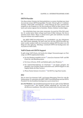 286 KAPITEL 16. INTERNETTELEFONIE (VOIP)
OSTN-Provider
Um diese sichere Variante der Internettelefonie zu nutzen, benötigt man einen
Account bei einem OSTN-kompatiblen Provider. Derzeit gibt es 3 Anbieter:
Tanstagi7, PillowTalk8 und Ostel.me9, wobei Ostel.me der Test- und Entwick-
lungsserver des Projektes ist. Die Serversoftware OSTel ist Open Source, man
kann auch seinen eigenen Server betreiben. Weitere Anbieter werden folgen.
Am einfachsten kann man einen anonymen Account bei PillowTalk erstel-
len. Es werden keine Daten erfragt (auch keine E-Mail Adresse). Der Server
speichert keine Daten. Wenn er einmal down geht sind sämtliche Accounts
weg und müssen neu erstellt werden.
Die SRTP/ZRTP-Verschlüsselung ist ausschließlich von den Fähigkeiten
der VoIP-Clients abhängig. Sie kann nicht nur mit den OSTN-Providern ge-
nutzt werden sondern auch mit Accounts bei anderen SIP-Providern wie z.B.
Ekiga.net oder iptel.org. Allerdings vereinfacht OSTN die Konﬁguration der
Accounts im VoIP-Client.
VoIP-Clients mit OSTN-Support
Es gibt einige VoIP-Clients, die bereits die nötigen Voraussetzungen zur Nut-
zung von OSTN implementiert haben.
• Für den Desktop empfehle ich Jitsi 10, einen Java-basierter VoIP- und IM-
Client für viele Betriebssysteme.
• Für Linux (Ubuntu, SUSE und Redhat) gibt es das SFLphone 11.
• Für Android-Smartphones ist CSipSimple 12 am besten geeignet, das
ebenfalls vom Guardian Project entwickelt wird. (OSTN-Support in den
Nightly Builds der Beta Version.)
• iPhone Nutzer können Groundwire 13 für $9,99 im App Store kaufen.
Jitsi
Jitsi ist einen Java-basierter VoIP- und Instant Messaging Client für viele Be-
triebssysteme. Er unterstützt die SRTP/ZRTP-Verschlüsselung und das OSTN-
Protokoll. Für die Installtion benötigt man zuerst einmal Java.
Java für Windows: Das Installationsprogramm für Java gibt auf der Webseite
www.java.com14. Der Installer möchte unbedingt die Ask-Toolbar für
alle Browser installieren. Das sollte man deaktivieren, braucht man nicht.
7 https://tanstagi.net
8 https://intimi.ca:4242
9 https://ostel.me
10 https://jitsi.org
11 http://sﬂphone.org
12 http://nightlies.csipsimple.com
13 https://itunes.apple.com/us/app/groundwire-business-caliber/id378503081?mt=8
14 http://www.java.com/de/
 