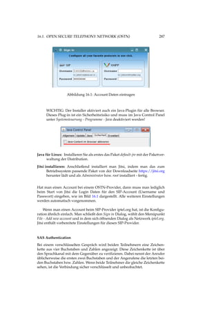 16.1. OPEN SECURE TELEPHONY NETWORK (OSTN) 287
Abbildung 16.1: Account Daten eintragen
WICHTIG: Der Installer aktiviert auch ein Java-Plugin für alle Browser.
Dieses Plug-in ist ein Sicherheitsrisiko und muss im Java Control Panel
unter Systemsteuerung - Programme - Java deaktiviert werden!
Java für Linux: Installieren Sie als erstes das Paket default-jre mit der Paketver-
waltung der Distribution.
Jitsi installieren: Anschließend installiert man Jitsi, indem man das zum
Betriebssystem passende Paket von der Downloadseite https://jitsi.org
herunter lädt und als Administrator bzw. root installiert - fertig.
Hat man einen Account bei einem OSTN-Provider, dann muss man lediglich
beim Start von Jitsi die Login Daten für den SIP-Account (Username und
Passwort) eingeben, wie im Bild 16.1 dargestellt. Alle weiteren Einstellungen
werden automatisch vorgenommen.
Wenn man einen Account beim SIP-Provider iptel.org hat, ist die Konﬁgu-
ration ähnlich einfach. Man schließt den Sign in Dialog, wählt den Menüpunkt
File - Add new account und in dem sich öffnenden Dialog als Netzwerk iptel.org.
Jitsi enthält vorbereitete Einstellungen für diesen SIP-Provider.
SAS Authentication
Bei einem verschlüsselten Gespräch wird beiden Teilnehmern eine Zeichen-
kette aus vier Buchstaben und Zahlen angezeigt. Diese Zeichenkette ist über
den Sprachkanal mit dem Gegenüber zu veriﬁzieren. Dabei nennt der Anrufer
üblicherweise die ersten zwei Buchstaben und der Angerufene die letzten bei-
den Buchstaben bzw. Zahlen. Wenn beide Teilnehmer die gleiche Zeichenkette
sehen, ist die Verbindung sicher verschlüsselt und unbeobachtet.
 
