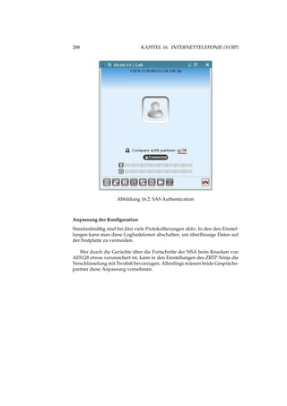 288 KAPITEL 16. INTERNETTELEFONIE (VOIP)
Abbildung 16.2: SAS Authentication
Anpassung der Konﬁguration
Standardmäßig sind bei Jitsi viele Protokollierungen aktiv. In den den Einstel-
lungen kann man diese Logfunktionen abschalten, um überﬂüssige Daten auf
der Festplatte zu vermeiden.
Wer durch die Gerüchte über die Fortschritte der NSA beim Knacken von
AES128 etwas verunsichert ist, kann in den Einstellungen des ZRTP Ninja die
Verschlüsselung mit Twoﬁsh bevorzugen. Allerdings müssen beide Gesprächs-
partner diese Anpassung vornehmen.
 