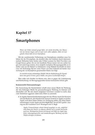 Kapitel 17
Smartphones
Wenn mir früher jemand gesagt hätte, ich würde freiwillig eine Wanze
mit mir herum tragen und sie auch noch selbst auﬂaden, hätte ich laut
gelacht. Heute habe ich ein Smartphone.
Mit der zunehmenden Verbreitung von Smartphones entstehen neue Ge-
fahren für die Privatsphäre, die deutlich über die Gefahren durch datensam-
melnde Webseiten beim Surfen oder E-Mail scannen bei Mail Providern wie
Google hinaus gehen. Da wir die handliche Wanze immer mit uns umher tra-
gen und unterwegs nutzen, ist es möglich, komplexe Bewegungsproﬁle zu er-
stellen und uns bei Bedarf zu lokalisieren. Greg Skibiski beschreibt im Inter-
view mit Technology Review seine Vision von einer Zukunft mit breiter Aus-
wertung der via Smartphone gesammelten Daten wie folgt:
Es entsteht ein fast vollständiges Modell. Mit der Beobachtung der Signale
kann man ganze Firmen, ganze Städte, eine ganze Gesellschaft röntgen.
Man sollte sich darüber im Klaren sein, dass es gegen die Lokalisierung
und Beobachtung von Bewegungsproﬁlen keinen technischen Schutz gibt.
Kommerzielle Datensammlungen
Die Auswertung der Standortdaten schafft einen neuen Markt für Werbung,
der den bisherigen Markt für personenbezogene Werbung im Internet weit
übertreffen soll. Bei den damit möglichen Gewinnen wundert es nicht, dass
viele Teilnehmer aggressiv dabei sind, Daten zu sammeln:
• In Apples Datenschutzbestimmungen für das iPhone räumt der Konzern
sich das Recht ein, den Standort des Nutzers laufend an Apple zu senden.
Apple wird diese Daten Dritten zur Verfügung stellen. Für diese Daten-
sammlungen wurde Apple mit dem BigBrother Award 2011 geehrt. Aus-
zug aus der Laudation von F. Rosengart und A. Bogk:
Apples Firmenstrategie scheint darauf ausgelegt zu sein, möglichst
viele Daten der Nutzer zu erfassen, ähnlich wie es soziale Netzwerke
auch tun. Werbepartner freuen sich darauf, mit Hilfe von Apple mög-
lichst zielgruppengerechte und standortbezogene Werbung auf dem
Telefon anzeigen zu können.
289
 
