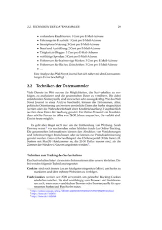 2.2. TECHNIKEN DER DATENSAMMLER 29
• vorhandene Kreditkarten: 1 Cent pro E-Mail-Adresse
• Fahrzeuge im Haushalt: 1 Cent pro E-Mail-Adresse
• Smartphone Nutzung: 3 Cent pro E-Mail-Adresse
• Beruf und Ausbildung: 2 Cent pro E-Mail-Adresse
• Tätigkeit als Blogger: 3 Cent pro E-Mail-Adresse
• wohltätige Spenden: 3 Cent pro E-Mail-Adresse
• Präferenzen für hochwertige Marken: 3 Cent pro E-Mail-Adresse
• Präferenzen für Bücher, Zeitschriften: 3 Cent pro E-Mail-Adresse
• ...
Eine Analyse des Wall Street Journal hat sich näher mit den Datensamm-
lungen Firma beschäftigt 1.
2.2 Techniken der Datensammler
Viele Dienste im Web nutzen die Möglichkeiten, das Surfverhalten zu ver-
folgen, zu analysieren und die gesammelten Daten zu versilbern. Die dabei
entstehenden Nutzerproﬁle sind inzwischen sehr aussagekräftig. Wie das Wall
Street Journal in einer Analyse beschreibt, können das Einkommen, Alter,
politische Orientierung und weitere persönliche Daten der Surfer eingeschätzt
werden oder die Wahrscheinlichkeit einer Kreditrückzahlung. Hauptsächlich
werden diese Daten für Werbung genutzt. Ein Online-Versand von Brautklei-
dern möchte Frauen im Alter von 24-30 Jahren ansprechen, die verlobt sind.
Das ist heute möglich.
Es geht aber längst nicht nur um die Einblendung von Werbung. Sarah
Downey warnt 2 vor wachsenden realen Schäden durch das Online-Tracking.
Die gesammelten Informationen können den Abschluss von Versicherungen
und Arbeitsverträgen beeinﬂussen oder sie können zur Preisdiskriminierung
genutzt werden. Ganz einfaches Beispiel: das US-Reiseportal Orbitz bietet z.B.
Surfern mit MacOS Hotelzimmer an, die 20-30 Dollar teuerer sind, als die
Zimmer der Windows Nutzern angeboten werden.3.
Techniken zum Tracking des Surfverhaltens
Das Surfverhalten liefert die meisten Informationen über unsere Vorlieben. Da-
bei werden folgende Techniken eingesetzt:
Cookies sind noch immer das am häuﬁgsten eingesetzte Mittel, um Surfer zu
markieren und über mehrere Webseiten zu verfolgen.
Flash-Cookies werden seit 2005 verwendet, um gelöschte Tracking-Cookies
wiederherzustellen. Sie sind unabhängig vom Browser und funktionie-
ren auch, wenn man verschiedene Browser oder Browserproﬁle für spu-
renarmes Surfen und Fun-Surfen nutzt.
1 http://online.wsj.com/article/SB10001424052748703940904575395073512989404.html
2 http://heise.de/-1628313
3 http://heise.de/-1626368
 