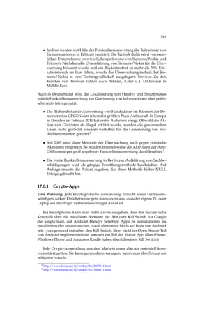 291
• Im Iran werden mit Hilfe der Funkzellenauswertung die Teilnehmer von
Demonstrationen in Echtzeit ermittelt. Die Technik dafür wird von west-
lichen Unternehmen entwickelt, beispielsweise von Siemens/Nokia und
Ericsson. Nachdem die Unterstützung von Siemens/Nokia für die Über-
wachung bekannt wurde und ein Boykottaufruf zu mehr als 50% Um-
satzeinbruch im Iran führte, wurde die Überwachungstechnik bei Sie-
mens/Nokia in eine Tochtergesellschaft ausgelagert: Trovicor. Zu den
Kunden von Trovicor zählen auch Bahrain, Katar u.ä. Diktaturen in
Middle East.
Auch in Deutschland wird die Lokalisierung von Handys und Smartphones
mittels Funkzellenauswertung zur Gewinnung von Informationen über politi-
sche Aktivisten genutzt:
• Die ﬂächendeckende Auswertung von Handydaten im Rahmen der De-
monstration GEGEN den (ehemals) größten Nazi-Aufmarsch in Europa
in Dresden im Februar 2011 hat erstes Aufsehen erregt. Obwohl die Ak-
tion von Gerichten als illegal erklärt wurde, werden die gesammelten
Daten nicht gelöscht, sondern weiterhin für die Generierung von Ver-
dachtsmomenten genutzt.2
• Seit 2005 wird diese Methode der Überwachung auch gegen politische
Aktivisten eingesetzt. So wurden beispielsweise die Aktivisten der Anti-
G8 Proteste per groß angelegter Funkzellenauswertung durchleuchtet.3
• Die breite Funkzellenauswertung in Berlin zur Aufklärung von Sachbe-
schädigungen wird als gängige Ermittlungsmethode beschrieben. Auf
Anfrage musste die Polizei zugeben, das diese Methode bisher NULL
Erfolge gebracht hat.
17.0.1 Crypto-Apps
Eine Warnung: Jede kryptograﬁsche Anwendung braucht einen vertrauens-
würdigen Anker. Üblicherweise geht man davon aus, dass der eigene PC oder
Laptop ein derartiger vertrauenswürdiger Anker ist.
Bei Smartphones kann man nicht davon ausgehen, dass der Nutzer volle
Kontrolle über die installierte Software hat. Mit dem Kill Switch hat Google
die Möglichkeit, auf Android Handys beliebige Apps zu deinstallieren, zu
installieren oder auszutauschen. Auch alternative Mods auf Basis von Android
wie cyanogenmod enthalten den Kill Switch, da er nicht im Open Source Teil
von Android implementiert ist, sondern ein Teil der Market App. (Das iPhone,
Windows Phone und Amazons Kindle haben ebenfalls einen Kill Switch.)
Jede Crypto-Anwendung aus den Markets muss also als potentiell kom-
promittiert gelten. Sie kann genau dann versagen, wenn man den Schutz am
nötigsten braucht.
2 http://www.heise.de/tp/artikel/34/34973/1.html
3 http://www.heise.de/tp/artikel/35/35043/1.html
 