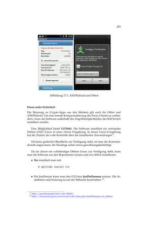 293
Abbildung 17.1: ANONdroid und Orbot
Etwas mehr Sicherheit
Die Warnung zu Crypto-Apps aus den Markets gilt auch für Orbot und
ANONdroid. Um eine remote Kompromittierung der Proxy Clients zu verhin-
dern, muss die Software außerhalb der Zugriffsmöglichkieten des Kill Switch
installiert werden.
Eine Möglichkeit bietet Lil’Debi. Die Software installiert ein minimales
Debian GNU/Linux in einer chroot Umgebung. In dieser Linux-Umgebung
hat der Nutzer die volle Kontrolle über die installierten Anwendungen 9.
Da keine graﬁsche Oberﬂäche zur Verfügung steht, ist man die Komman-
dozeile angewiesen, für Neulinge sicher etwas gewöhnungsbedürftigt.
Da im chroot ein vollständiges Debian Linux zur Verfügung steht, kann
man die Software aus den Repositories nutzen und wie üblich installieren:
• Tor installiert man mit:
# aptitude install tor
• Für JonDonym kann man den GUI-less JonDoDaemon nutzen. Die In-
stallation und Nutzung ist auf der Webseite beschrieben 10.
9 https://guardianproject.info/code/lildebi/
10 https://anonymous-proxy-servers.net/wiki/index.php/JonDoDaemon_für_Debian
 
