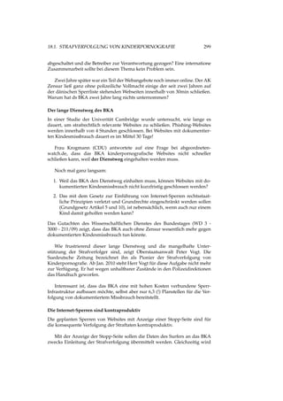 18.1. STRAFVERFOLGUNG VON KINDERPORNOGRAFIE 299
abgeschaltet und die Betreiber zur Verantwortung gezogen? Eine internatione
Zusammenarbeit sollte bei diesem Thema kein Problem sein.
Zwei Jahre später war ein Teil der Webangebote noch immer online. Der AK
Zensur ließ ganz ohne polizeiliche Vollmacht einige der seit zwei Jahren auf
der dänischen Sperrliste stehenden Webseiten innerhalb von 30min schließen.
Warum hat ds BKA zwei Jahre lang nichts unternommen?
Der lange Dienstweg des BKA
In einer Studie der Univerität Cambridge wurde untersucht, wie lange es
dauert, um strafrechtlich relevante Websites zu schließen. Phishing-Websites
werden innerhalb von 4 Stunden geschlossen. Bei Websites mit dokumentier-
ten Kindesmissbrauch dauert es im Mittel 30 Tage!
Frau Krogmann (CDU) antwortete auf eine Frage bei abgeordneten-
watch.de, dass das BKA kinderpornograﬁsche Websites nicht schneller
schließen kann, weil der Dienstweg eingehalten werden muss.
Noch mal ganz langsam:
1. Weil das BKA den Dienstweg einhalten muss, können Websites mit do-
kumentierten Kindesmissbrauch nicht kurzfristig geschlossen werden?
2. Das mit dem Gesetz zur Einführung von Internet-Sperren rechtsstaat-
liche Prinzipien verletzt und Grundrechte eingeschränkt werden sollen
(Grundgesetz Artikel 5 und 10), ist nebensächlich, wenn auch nur einem
Kind damit geholfen werden kann?
Das Gutachten des Wissenschaftlichen Dienstes des Bundestages (WD 3 -
3000 - 211/09) zeigt, dass das BKA auch ohne Zensur wesentlich mehr gegen
dokumentierten Kindesmissbrauch tun könnte.
Wie frustrierend dieser lange Dienstweg und die mangelhafte Unter-
stützung der Strafverfolger sind, zeigt Oberstaatsanwalt Peter Vogt. Die
Suedeutsche Zeitung bezeichnet ihn als Pionier der Strafverfolgung von
Kinderpornograﬁe. Ab Jan. 2010 steht Herr Vogt für diese Aufgabe nicht mehr
zur Verfügung. Er hat wegen unhaltbarer Zustände in den Polizeidirektionen
das Handtuch geworfen.
Interessant ist, dass das BKA eine mit hohen Kosten verbundene Sperr-
Infrastruktur aufbauen möchte, selbst aber nur 6,3 (!) Planstellen für die Ver-
folgung von dokumentiertem Missbrauch bereitstellt.
Die Internet-Sperren sind kontraproduktiv
Die geplanten Sperren von Websites mit Anzeige einer Stopp-Seite sind für
die konsequente Verfolgung der Straftaten kontraproduktiv.
Mit der Anzeige der Stopp-Seite sollen die Daten des Surfers an das BKA
zwecks Einleitung der Strafverfolgung übermittelt werden. Gleichzeitig wird
 