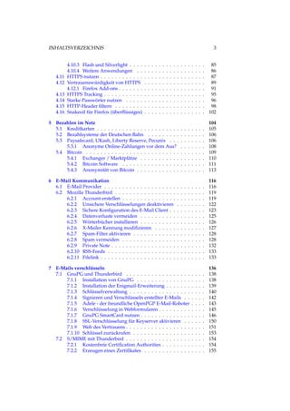 INHALTSVERZEICHNIS 3
4.10.3 Flash und Silverlight . . . . . . . . . . . . . . . . . . . . . 85
4.10.4 Weitere Anwendungen . . . . . . . . . . . . . . . . . . . 86
4.11 HTTPS nutzen . . . . . . . . . . . . . . . . . . . . . . . . . . . . . 87
4.12 Vertrauenswürdigkeit von HTTPS . . . . . . . . . . . . . . . . . 89
4.12.1 Firefox Add-ons . . . . . . . . . . . . . . . . . . . . . . . . 91
4.13 HTTPS Tracking . . . . . . . . . . . . . . . . . . . . . . . . . . . . 95
4.14 Starke Passwörter nutzen . . . . . . . . . . . . . . . . . . . . . . 96
4.15 HTTP-Header ﬁltern . . . . . . . . . . . . . . . . . . . . . . . . . 98
4.16 Snakeoil für Firefox (überﬂüssiges) . . . . . . . . . . . . . . . . . 102
5 Bezahlen im Netz 104
5.1 Kreditkarten . . . . . . . . . . . . . . . . . . . . . . . . . . . . . . 105
5.2 Bezahlsysteme der Deutschen Bahn . . . . . . . . . . . . . . . . 106
5.3 Paysafecard, UKash, Liberty Reserve, Pecunix . . . . . . . . . . 106
5.3.1 Anonyme Online-Zahlungen vor dem Aus? . . . . . . . 108
5.4 Bitcoin . . . . . . . . . . . . . . . . . . . . . . . . . . . . . . . . . 109
5.4.1 Exchanger / Marktplätze . . . . . . . . . . . . . . . . . . 110
5.4.2 Bitcoin Software . . . . . . . . . . . . . . . . . . . . . . . 111
5.4.3 Anonymität von Bitcoin . . . . . . . . . . . . . . . . . . . 113
6 E-Mail Kommunikation 116
6.1 E-Mail Provider . . . . . . . . . . . . . . . . . . . . . . . . . . . . 116
6.2 Mozilla Thunderbird . . . . . . . . . . . . . . . . . . . . . . . . . 119
6.2.1 Account erstellen . . . . . . . . . . . . . . . . . . . . . . . 119
6.2.2 Unsichere Verschlüsselungen deaktivieren . . . . . . . . 122
6.2.3 Sichere Konﬁguration des E-Mail Client . . . . . . . . . . 123
6.2.4 Datenverluste vermeiden . . . . . . . . . . . . . . . . . . 125
6.2.5 Wörterbücher installieren . . . . . . . . . . . . . . . . . . 126
6.2.6 X-Mailer Kennung modiﬁzieren . . . . . . . . . . . . . . 127
6.2.7 Spam-Filter aktivieren . . . . . . . . . . . . . . . . . . . . 128
6.2.8 Spam vermeiden . . . . . . . . . . . . . . . . . . . . . . . 128
6.2.9 Private Note . . . . . . . . . . . . . . . . . . . . . . . . . . 132
6.2.10 RSS-Feeds . . . . . . . . . . . . . . . . . . . . . . . . . . . 133
6.2.11 Filelink . . . . . . . . . . . . . . . . . . . . . . . . . . . . . 133
7 E-Mails verschlüsseln 136
7.1 GnuPG und Thunderbird . . . . . . . . . . . . . . . . . . . . . . 138
7.1.1 Installation von GnuPG . . . . . . . . . . . . . . . . . . . 138
7.1.2 Installation der Enigmail-Erweiterung . . . . . . . . . . . 139
7.1.3 Schlüsselverwaltung . . . . . . . . . . . . . . . . . . . . . 140
7.1.4 Signieren und Verschlüsseln erstellter E-Mails . . . . . . 142
7.1.5 Adele - der freundliche OpenPGP E-Mail-Roboter . . . . 143
7.1.6 Verschlüsselung in Webformularen . . . . . . . . . . . . . 145
7.1.7 GnuPG SmartCard nutzen . . . . . . . . . . . . . . . . . . 146
7.1.8 SSL-Verschlüsselung für Keyserver aktivieren . . . . . . 150
7.1.9 Web des Vertrauens . . . . . . . . . . . . . . . . . . . . . . 151
7.1.10 Schlüssel zurückrufen . . . . . . . . . . . . . . . . . . . . 153
7.2 S/MIME mit Thunderbird . . . . . . . . . . . . . . . . . . . . . . 154
7.2.1 Kostenfreie Certiﬁcation Authorities . . . . . . . . . . . . 154
7.2.2 Erzeugen eines Zertiﬁkates . . . . . . . . . . . . . . . . . 155
 