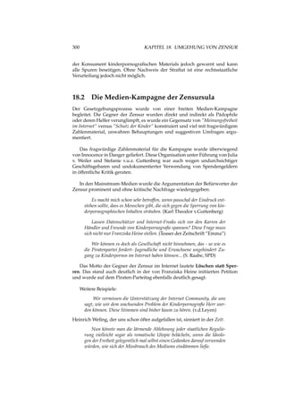 300 KAPITEL 18. UMGEHUNG VON ZENSUR
der Konsument kinderpornograﬁschen Materials jedoch gewarnt und kann
alle Spuren beseitigen. Ohne Nachweis der Straftat ist eine rechtsstaatliche
Verurteilung jedoch nicht möglich.
18.2 Die Medien-Kampagne der Zensursula
Der Gesetzgebungsprozess wurde von einer breiten Medien-Kampagne
begleitet. Die Gegner der Zensur wurden direkt und indirekt als Pädophile
oder deren Helfer verunglimpft, es wurde ein Gegensatz von “Meinungsfreiheit
im Internet“ versus “Schutz der Kinder“ konstruiert und viel mit fragwürdigem
Zahlenmaterial, unwahren Behauptungen und suggestiven Umfragen argu-
mentiert.
Das fragwürdige Zahlenmaterial für die Kampagne wurde überwiegend
von Innocence in Danger geliefert. Diese Organisation unter Führung von Julia
v. Weiler und Stefanie v.u.z. Guttenberg war auch wegen undurchsichtiger
Geschäftsgebaren und undokumentierter Verwendung von Spendengeldern
in öffentliche Kritik geraten.
In den Mainstream-Medien wurde die Argumentation der Befürworter der
Zensur prominent und ohne kritische Nachfrage wiedergegeben:
Es macht mich schon sehr betroffen, wenn pauschal der Eindruck ent-
stehen sollte, dass es Menschen gibt, die sich gegen die Sperrung von kin-
derpornographischen Inhalten sträuben. (Karl Theodor v.Guttenberg)
Lassen Datenschützer und Internet-Freaks sich vor den Karren der
Händler und Freunde von Kinderpornograﬁe spannen? Diese Frage muss
sich nicht nur Franziska Heine stellen. (Teaser der Zeitschrift “Emma”)
Wir können es doch als Gesellschaft nicht hinnehmen, das - so wie es
die Piratenpartei fordert- Jugendliche und Erwachsene ungehindert Zu-
gang zu Kinderpornos im Internet haben können... (S. Raabe, SPD)
Das Motto der Gegner der Zensur im Internet lautete Löschen statt Sper-
ren. Das stand auch deutlich in der von Franziska Heine initiierten Petition
und wurde auf dem Piraten-Parteitag ebenfalls deutlich gesagt.
Weitere Beispiele:
Wir vermissen die Unterstützung der Internet Community, die uns
sagt, wie wir dem wachsenden Problem der Kinderpornograﬁe Herr wer-
den können. Diese Stimmen sind bisher kaum zu hören. (v.d.Leyen)
Heinrich Weﬁng, der uns schon öfter aufgefallen ist, sinniert in der Zeit:
Nun könnte man die lärmende Ablehnung jeder staatlichen Regulie-
rung vielleicht sogar als romatische Utopie belächeln, wenn die Ideolo-
gen der Freiheit gelegentlich mal selbst einen Gedanken darauf verwenden
würden, wie sich der Missbrauch des Mediums eindämmen ließe.
 