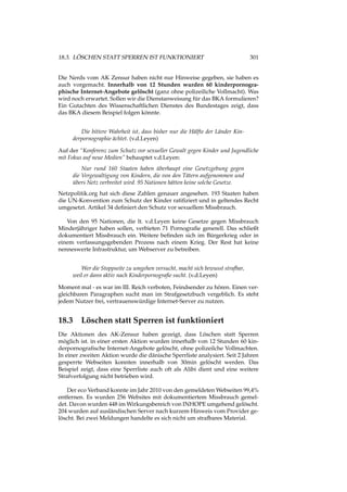 18.3. LÖSCHEN STATT SPERREN IST FUNKTIONIERT 301
Die Nerds vom AK Zensur haben nicht nur Hinweise gegeben, sie haben es
auch vorgemacht. Innerhalb von 12 Stunden wurden 60 kinderpornogra-
phische Internet-Angebote gelöscht (ganz ohne polizeiliche Vollmacht). Was
wird noch erwartet. Sollen wir die Dienstanweisung für das BKA formulieren?
Ein Gutachten des Wissenschaftlichen Dienstes des Bundestages zeigt, dass
das BKA diesem Beispiel folgen könnte.
Die bittere Wahrheit ist, dass bisher nur die Hälfte der Länder Kin-
derpornographie ächtet. (v.d.Leyen)
Auf der “Konferenz zum Schutz vor sexueller Gewalt gegen Kinder und Jugendliche
mit Fokus auf neue Medien” behauptet v.d.Leyen:
Nur rund 160 Staaten haben überhaupt eine Gesetzgebung gegen
die Vergewaltigung von Kindern, die von den Tätern aufgenommen und
übers Netz verbreitet wird. 95 Nationen hätten keine solche Gesetze.
Netzpolitik.org hat sich diese Zahlen genauer angesehen. 193 Staaten haben
die UN-Konvention zum Schutz der Kinder ratiﬁziert und in geltendes Recht
umgesetzt. Artikel 34 deﬁniert den Schutz vor sexuellem Missbrauch.
Von den 95 Nationen, die lt. v.d.Leyen keine Gesetze gegen Missbrauch
Minderjähriger haben sollen, verbieten 71 Pornograﬁe generell. Das schließt
dokumentiert Missbrauch ein. Weitere beﬁnden sich im Bürgerkrieg oder in
einem verfassungsgebenden Prozess nach einem Krieg. Der Rest hat keine
nenneswerte Infrastruktur, um Webserver zu betreiben.
Wer die Stoppseite zu umgehen versucht, macht sich bewusst strafbar,
weil er dann aktiv nach Kinderpornograﬁe sucht. (v.d.Leyen)
Moment mal - es war im III. Reich verboten, Feindsender zu hören. Einen ver-
gleichbaren Paragraphen sucht man im Strafgesetzbuch vergeblich. Es steht
jedem Nutzer frei, vertrauenswürdige Internet-Server zu nutzen.
18.3 Löschen statt Sperren ist funktioniert
Die Aktionen des AK-Zensur haben gezeigt, dass Löschen statt Sperren
möglich ist. in einer ersten Aktion wurden innerhalb von 12 Stunden 60 kin-
derpornograﬁsche Internet-Angebote gelöscht, ohne polizeilche Vollmachten.
In einer zweiten Aktion wurde die dänische Sperrliste analysiert. Seit 2 Jahren
gesperrte Webseiten konnten innerhalb von 30min gelöscht werden. Das
Beispiel zeigt, dass eine Sperrliste auch oft als Alibi dient und eine weitere
Strafverfolgung nicht betrieben wird.
Der eco Verband konnte im Jahr 2010 von den gemeldeten Webseiten 99,4%
entfernen. Es wurden 256 Websites mit dokumentiertem Missbrauch gemel-
det. Davon wurden 448 im Wirkungsbereich von INHOPE umgehend gelöscht.
204 wurden auf ausländischen Server nach kurzem Hinweis vom Provider ge-
löscht. Bei zwei Meldungen handelte es sich nicht um strafbares Material.
 