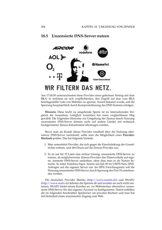 304 KAPITEL 18. UMGEHUNG VON ZENSUR
18.5 Unzensierte DNS-Server nutzen
Am 17.04.09 unterzeichneten diese Provider einen geheimen Vertrag mit dem
BKA, in welchem sie sich verpﬂichtenten, den Zugriff auf eine vom BKA
bereitsgestellte Liste von Websites zu sperren. Soweit bekannt wurde, soll die
Sperrung hauptsächlich durch Kompromittierung des DNS-Systems erfolgen.
Hinweis: Diese leicht zu umgehende Sperre ist im internationalen Ver-
gleich die Ausnahme. Lediglich Australien hat einen vergleichbaren Weg
gewählt. Die folgenden Hinweise zur Umgehung der Zensur durch Nutzung
unzensierter DNS-Server können nicht auf andere Länder mit technisch
hochgerüsteter Zensur-Infrastruktur übertragen werden.
Bevor man als Kunde dieser Provider ernsthaft über die Nutzung alter-
nativer DNS-Server nachdenkt, sollte man die Möglichkeit eines Provider-
Wechsels prüfen. Das hat folgende Vorteile:
1. Man unterstützt Provider, die sich gegen die Einschränkung der Grund-
rechte wehren, und übt Druck auf die Zensur-Provider aus.
2. Es ist auf für IT-Laien eine sichere Lösung, unzensierte DNS-Server zu
nutzen, da möglicherweise Zensur-Provider den Datenverkehr auf eige-
ne, zensierte DNS-Server umlenken, ohne dass man es als Nutzer be-
merkt. So leitet Vodafone bspw. bereits seit Juli 09 im UMTS-Netz DNS-
Anfragen auf die eigenen Server um. Im DFN Forschungsnetz soll die
Nutzung unzensierter DNS-Server durch Sperrung des Port 53 unterbun-
den werden.
Die deutschen Provider Manitu (http://www.manitu.de) und SNAFU
(http://www.snafu.de) lehnten die Sperren ab und werden sie auch nicht um-
setzen. SNAFU bietet seinen Kunden an, via Webinterface alternative, unzen-
sierte DNS-Server für den eigenen Account zu konﬁgurieren. Damit entfallen
die im folgenden beschrieben Spielereien am privaten Rechner und man hat
mit Sicherheit einen unzensierten Zugang zum Web.
 