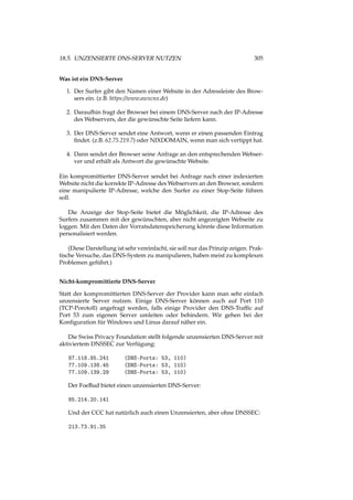18.5. UNZENSIERTE DNS-SERVER NUTZEN 305
Was ist ein DNS-Server
1. Der Surfer gibt den Namen einer Website in der Adressleiste des Brow-
sers ein. (z.B. https://www.awxcnx.de)
2. Daraufhin fragt der Browser bei einem DNS-Server nach der IP-Adresse
des Webservers, der die gewünschte Seite liefern kann.
3. Der DNS-Server sendet eine Antwort, wenn er einen passenden Eintrag
ﬁndet. (z.B. 62.75.219.7) oder NIXDOMAIN, wenn man sich vertippt hat.
4. Dann sendet der Browser seine Anfrage an den entsprechenden Webser-
ver und erhält als Antwort die gewünschte Website.
Ein kompromittierter DNS-Server sendet bei Anfrage nach einer indexierten
Website nicht die korrekte IP-Adresse des Webservers an den Browser, sondern
eine manipulierte IP-Adresse, welche den Surfer zu einer Stop-Seite führen
soll.
Die Anzeige der Stop-Seite bietet die Möglichkeit, die IP-Adresse des
Surfers zusammen mit der gewünschten, aber nicht angezeigten Webseite zu
loggen. Mit den Daten der Vorratsdatenspeicherung könnte diese Information
personalisiert werden.
(Diese Darstellung ist sehr vereinfacht, sie soll nur das Prinzip zeigen. Prak-
tische Versuche, das DNS-System zu manipulieren, haben meist zu komplexen
Problemen geführt.)
Nicht-kompromittierte DNS-Server
Statt der kompromittierten DNS-Server der Provider kann man sehr einfach
unzensierte Server nutzen. Einige DNS-Server können auch auf Port 110
(TCP-Porotoll) angefragt werden, falls einige Provider den DNS-Trafﬁc auf
Port 53 zum eigenen Server umleiten oder behindern. Wir gehen bei der
Konﬁguration für Windows und Linus darauf näher ein.
Die Swiss Privacy Foundation stellt folgende unzensierten DNS-Server mit
aktiviertem DNSSEC zur Verfügung:
87.118.85.241 (DNS-Ports: 53, 110)
77.109.138.45 (DNS-Ports: 53, 110)
77.109.139.29 (DNS-Ports: 53, 110)
Der FoeBud bietet einen unzensierten DNS-Server:
85.214.20.141
Und der CCC hat natürlich auch einen Unzensierten, aber ohne DNSSEC:
213.73.91.35
 