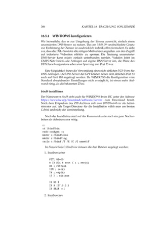 306 KAPITEL 18. UMGEHUNG VON ZENSUR
18.5.1 WINDOWS konﬁgurieren
Wir bezweifeln, das es zur Umgehung der Zensur ausreicht, einfach einen
unzensierten DNS-Server zu nutzen. Das am 18.06.09 verabschiedete Gesetz
zur Einführung der Zensur ist ausdrücklich technik-offen formuliert. Es sieht
vor, dass die DSL-Provider alle nötigen Maßnahmen ergreifen. um den Zugriff
auf indexierte Webseiten effektiv zu sperren. Die Nutzung unzensierter
DNS-Server kann relativ einfach unterbunden werden. Vodafon leitet im
UMTS-Netz bereits alle Anfragen auf eigene DNS-Server um, die Pläne des
DFN Forschungsnetzes sehen eine Sperrung von Port 53 vor.
Eine Möglichkeit bietet die Verwendung eines nicht üblichen TCP-Ports für
DNS-Anfragen. Die DNS-Server der GPF können neben dem üblichen Port 53
auch auf Port 110 angefragt werden. Da WINDOWS die Konﬁguration vom
Standard abweichender Einstellungen nicht ermöglicht, ist etwas mehr Auf-
wand nötig, als die bekannten 27sec.
bind9 installieren
Der Nameserver bind9 steht auch für WINDOWS beim ISC unter der Adresse
https://www.isc.org/download/software/current zum Download bereit.
Nach dem Entpacken des ZIP-Archives ruft man BINDInstall.exe als Admi-
nistrator auf. Als Target-Directory für die Installation wählt man am besten
C:/bind und nicht die Voreinstellung.
Nach der Installation sind auf der Kommandozeile noch ein paar Nachar-
beiten als Administrator nötig:
c:
cd bindbin
rndc-confgen -a
mkdir c:bindzone
mkdir c:bindlog
cacls c:bind /T /E /C /G named:F
Im Verzeichnis C:/bind/zone müssen die drei Dateien angelegt werden:
1. localhost.zone
$TTL 86400
@ IN SOA @ root ( 1 ; serial
3H ; refresh
15M ; retry
1W ; expiry
1D ) ; minimum
IN NS @
IN A 127.0.0.1
IN AAAA ::1
2. localhost.rev
 