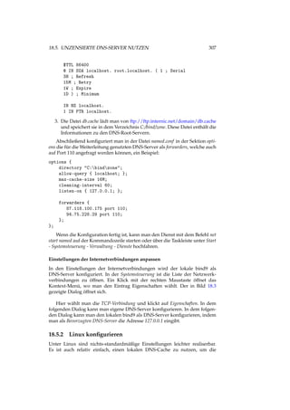 18.5. UNZENSIERTE DNS-SERVER NUTZEN 307
$TTL 86400
@ IN SOA localhost. root.localhost. ( 1 ; Serial
3H ; Refresh
15M ; Retry
1W ; Expire
1D ) ; Minimum
IN NS localhost.
1 IN PTR localhost.
3. Die Datei db.cache lädt man von ftp://ftp.internic.net/domain/db.cache
und speichert sie in dem Verzeichnis C:/bind/zone. Diese Datei enthält die
Informationen zu den DNS-Root-Servern.
Abschließend konﬁguriert man in der Datei named.conf in der Sektion opti-
ons die für die Weiterleitung genutzten DNS-Server als forwarders, welche auch
auf Port 110 angefragt werden können, ein Beispiel:
options {
directory "C:bindzone";
allow-query { localhost; };
max-cache-size 16M;
cleaning-interval 60;
listen-on { 127.0.0.1; };
forwarders {
87.118.100.175 port 110;
94.75.228.29 port 110;
};
};
Wenn die Konﬁguration fertig ist, kann man den Dienst mit dem Befehl net
start named auf der Kommandozeile starten oder über die Taskleiste unter Start
- Systemsteuerung - Verwaltung - Dienste hochfahren.
Einstellungen der Internetverbindungen anpassen
In den Einstellungen der Internetverbindungen wird der lokale bind9 als
DNS-Server konﬁguriert. In der Systemsteuerung ist die Liste der Netzwerk-
verbindungen zu öffnen. Ein Klick mit der rechten Maustaste öffnet das
Kontext-Menü, wo man den Eintrag Eigenschaften wählt. Der in Bild 18.3
gezeigte Dialog öffnet sich.
Hier wählt man die TCP-Verbindung und klickt auf Eigenschaften. In dem
folgenden Dialog kann man eigene DNS-Server konﬁgurieren. In dem folgen-
den Dialog kann man den lokalen bind9 als DNS-Server konﬁgurieren, indem
man als Bevorzugten DNS-Server die Adresse 127.0.0.1 eingibt.
18.5.2 Linux konﬁgurieren
Unter Linux sind nichts-standardmäßige Einstellungen leichter realiserbar.
Es ist auch relativ einfach, einen lokalen DNS-Cache zu nutzen, um die
 