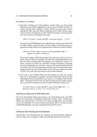 2.2. TECHNIKEN DER DATENSAMMLER 31
Newslettern zu verfolgen.
• Wie beim Tracking des Surfverhaltens werden kleine 1x1 Pixel große
Bildchen in die E-Mail eingebettet, die beim Lesen im HTML-Format von
einem externen Server geladen werden. Durch eine indivuelle, nutzer-
speziﬁsche URL kann die Wanze eindeutig einer E-Mail Adresse zuge-
ordnet werden. Ein Beispiel aus dem E-Mail Newsletter von Paysafecard,
das einen externen Trackingservice nutzt:
<IMG src="http://links.mkt3907.com/open/log/43.../1/0">
Easyjet.com (ein Billigﬂieger) kann offenbar die Aufrufe seiner Newslet-
ter selbst zählen und auswerten. In den E-Mails mit Informationen zu
gebuchten Flügen ﬁndet man folgende kleine Wanze am Ende der Mail:
<IMG src="http://mail.easyjet.com/log/bEAS001/mH9..."
height=0 width=0 border=0>
Bei kommerziellen E-Mail Newslettern kann man fast sicher davon aus-
gehen, dass sie Wanzen enthalten. Ich habe diese Trackingelemente in so
gut wie allen kommerziellen Newslettern von PayPal.com, Easyjet, Air-
Berlin, Paysafecard, UKash usw. gefunden. Einzige Ausnahme war bisher
die Firma Softmaker. Es wird aber nicht nur im kommerziellen Bereich
verwendet. Die CDU Brandenburg markierte ihre Newsletter über einen
längeren Zeitraum, um zu überprüfen, wann und wo sie gelesen wurden.
ACCESS Now und Abgeordnetenwatch sind weitere Bespiele.
• Die Links in den E-Mails führen oft nicht direkt zum Ziel. Sie werden
über einen Trackingservice geleitet, der jeden Klick individuell für jede
Empfängeradresse protokolliert und danach zur richtigen Seite weiter-
leitet. Als Bespiel soll ein Link aus dem Paysafecard Newsletter dienen,
der zu einem Gewinnspiel auf der Paysafecard Webseite führen soll:
<a href="http://links.mkt3907.com/ctt?kn=28&ms=3N...">
Gewinne Preise im Wert von 10.000 Euro</a>
Tracking von Dokumenten (PDF, Word usw.)
Die Firma ReadNotify bietet einen Service, der Word-Dokumente und PDF-
Dateien mit speziellen unsichtbaren Elementen versieht. Diese werden beim
Öffnen des Dokumentes vom Server der Firma nachgeladen und erlauben
somit eine Kontrolle, wer wann welches Dokument öffnet. Via Geo-Location
ermittelt ReadNotify auch den ungefähren Standort des Lesers.
Tendenzen beim Tracking des Surfverhaltens
Obwohl 80% der Internetnutzer das Tracking des Surfverhaltens ablehnen,
wird es stetig weiter ausgebaut. Dabei sind folgende Tendenzen erkennbar:
 