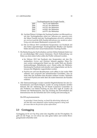 2.3. GEOTAGGING 33
Trackingelemente der Google-Familie
2005 auf 7% der Webseiten
2006 auf 16% der Webseiten
2008 auf 55% der Webseiten
2009 auf 80% der Webseiten
2012 auf 97% der Webseiten
(b) Auf den Plätzen 2-4 folgen die Tracking-Familien von Microsoft (u.a.
mit den Trackingdiensten atdmt.com, adbureau.com, aquantive.com),
die Yahoo! Familie (mit den Trackingdiensten adrevolver, yieldmana-
ger, overture) und die AOL-Familie (mit adsonar.com, tacoda.net, adver-
tising.com) mit einem Marktanteil von jeweils 3-8%.
(c) Die im Februar 2013 vereinbarten Kooperation von Facebook mit
den bisher eigenständigen Trackingdiensten BlueKai und Epsilon
bildet den Kern einer neuen bedeutenden Tracking Familie.
5. Die Beobachtung des Surfverhaltens und der Online-Einkäufe liefert nur
ein unvollständiges Bild unserer Interessen. Durch Einbeziehung von
Daten aus dem realen Leben sollen die Proﬁle verbessert werden.
• Im Februar 2013 hat Facebook eine Kooperation mit den Da-
tenhändlern Axciom und Datalogix bekannt gegeben. Diese Fir-
men werten umfangreiche Daten aus der realen Welt aus (Kredit-
kartenzahlungen, Rabattkarten usw.). Damit sollen die Werbeein-
blendung bei Facebook individueller und zielgerichteter auf die In-
teressen der Mitglieder zugeschnitten werden.
• PayPal.com will sein Bezahlsystem auch ofﬂine in der realen Welt
anbieten und verspricht den teilnehmenden Geschäften, dass sie
mehr über die Vorlieben ihrer Kunden erfahren werden. Natürlich
wird auch PayPal.com mehr über die realen Interessen der Kunden
erfahren.
6. Alle Datensammlungen wecken natürlich Begehrlichkeiten bei den Ge-
heimdiensten und Strafverfolgern. Leider ist wenig konkretes darüber
bekannt. Bei der Anhörung des US Senate Commerce Committee zu
den Probleme von Online-Tracking im Juni 2012 sagte B. Liodice als
Vertreter der Werbeindustrie, dass das Tracking das Surfverhaltens der
Internetnutzer für die Sicherheit der USA wichtig und notwendig ist.
Die EFF.org kommentierte:
In yesterday’s Senate hearing, we heard the advertising industry ad-
mit that their near-ubiquitous online tracking program is being used
for issues that are the purview of law enforcement.
2.3 Geotagging
Geotagging ist the next big thing unter den Angriffen auf die Privatsphäre. Es
geht um die Frage, wo wir etwas tun oder getan haben und welche Bewe-
gungsmuster erkennbar sind.
 