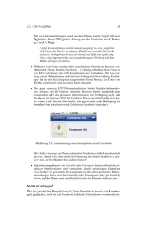 2.3. GEOTAGGING 35
Für die Datensammlungen rund um das iPhone wurde Apple mit dem
BigBrother Award 2011 geehrt. Auszug aus der Laudation von F. Rosen-
gart und A. Bogk:
Apples Firmenstrategie scheint darauf ausgelegt zu sein, möglichst
viele Daten der Nutzer zu erfassen, ähnlich wie es soziale Netzwerke
auch tun. Werbepartner freuen sich darauf, mit Hilfe von Apple mög-
lichst zielgruppengerechte und standortbezogene Werbung auf dem
Telefon anzeigen zu können.
• Millionen von Fotos werden über verschiedene Dienste im Internet ver-
öffentlicht (Flickr, Twitter, Facebook...). Häuﬁg enthalten diese Fotos in
den EXIF-Attributen die GPS-Koordinaten der Aufnahme. Die Auswer-
tung dieses Datenstromes steht erst am Anfang der Entwicklung. Ein Bei-
spiel ist die mit Risikokapital ausgestattete Firma Heypic, die Fotos von
Twitter durchsucht und auf einer Karte darstellt.
• Die ganz normale HTTP-Kommunikation liefert Standortinformatio-
nen anhand der IP-Adresse. Aktuelle Browser bieten zusätzlich eine
Geolocation-API, die genauere Informationen zur Verfügung stellt. Als
Facebook im Sommer 2010 die Funktion Places standardmäßig aktivier-
te, waren viele Nutzer überrascht, wie genau jede reale Bewegung im
Sozialen Netz lokalisiert wird. (Nicht nur Facebook kann das.)
Abbildung 2.3: Lokalisierung eines Smartphone durch Facebook
Die Deaktivierung von Places scheint bei Facebook wirklich umständlich
zu sein. Damit wird aber nicht die Erfassung der Daten deaktiviert, son-
dern nur die Sichtbarkeit für andere Nutzer!
• Lokalisierungsdienste wie Gowalla oder Foursquare bieten öffentlich ein-
sehbare Standortdaten und versuchen, durch spielartigen Charakter
neue Nutzer zu gewinnen. Im Gegensatz zu den oben genannten Daten-
sammlungen kann man bei Gowalla oder Foursquare aber gut kontrol-
lieren, welche Daten man veröffentlicht oder die Dienste nicht nutzen.
Nichts zu verbergen?
Wer ein praktisches Beispiel braucht: Einer Kanadierin wurde das Kranken-
geld gestrichen, weil sie auf Facebook fröhliche Urlausbfotos veröffentlichte.
 