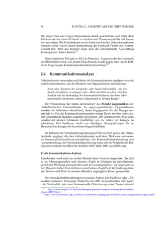 36 KAPITEL 2. ANGRIFFE AUF DIE PRIVATSPHÄRE
Die junge Frau war wegen Depressionen krank geschrieben und folgte dem
Rat ihres Arztes, einmal Urlaub zu machen und Zusammenkünfte mit Freun-
den zu suchen. Die Krankenkasse nutzte keine technischen Geo-Informationen
sondern stellte visuell durch Beobachtung des Facebook-Proﬁls den Aufent-
haltsort fest. Aber das Beispiel zeigt, dass die automatisierte Auswertung
Konsequenzen haben könnte.12
Einen ähnlichen Fall gab es 2012 in Östereich. Aufgrund der bei Facebook
veröffentlichten Fotos von einem Diskobesuch wurde gegen eine Linzer Kell-
nerin Klage wegen Krankenstandsmissbrauch erhoben.13
2.4 Kommunikationsanalyse
Geheimdienste verwenden seit Jahren die Kommunikations-Analyse (wer mit
wem kommuniziert), um die Struktur von Organisationen aufzudecken.
Auch ohne Kenntnis der Gesprächs- oder Nachrichteninhalte - die nur
durch Hineinhören zu erlangen wäre - lässt sich allein aus dem zeitlichen
Kontext und der Reihenfolge des Kommunikationsﬂusses eine hohe Infor-
mationsgüte extrahieren, nahezu vollautomatisch. (Frank Rieger)
Die Verwendung der Daten demonstriert das Projekt Gegenwirken der
niederländischen Geheimdienste. In regierungskritischen Organisationen
werden die Aktivisten identiﬁziert, deren Engagement für die Gruppe we-
sentlich ist. Für die Kommunikationsanalyse nötige Daten werden dabei u.a.
mit systematisch illegalen Zugriffen gewonnen. Die identiﬁzierten Aktivisten
werden mit kleinen Schikanen beschäftigt, um die Arbeit der Gruppe zu
schwächen. Das Spektrum reicht von ständigen Steuerprüfungen bis zu
Hausdurchsuchungen bei harmlosen Bagatelldelikten.
Im Rahmen der Vorratsdatenspeicherung (VDS) werden genau die Daten-
bestände angelegt, die den Geheimdiensten und dem BKA eine umfassen-
de Kommunikationsanlayse ermöglichen. Zur Kriminalitätsbekämpfung und
-prävention taugt die Vorratsdatenspeicherung nicht, wie ein Vergleich der Kri-
minalitätsstatistik des BKA für die Jahre 2007, 2008, 2009 und 2010 zeigt.
Zivile Kommunikations-Analyse
Zunehmend wird auch im zivilen Bereich diese Analyse eingesetzt. Das Ziel
ist es, Meinungsmacher und kreative Köpfe in Gruppen zu identiﬁzieren,
gezielt mit Werbung anzusprechen und sie zu manipulieren. Im Gegensatz zu
den Diensten haben Unternehmen meist keinen Zugriff auf Verbindungsdaten
von Telefon und Mail. Es werden öffentlich zugängliche Daten gesammelt.
Die Freundschaftsbeziehungen in sozialen Netzen wie Facebook oder ...VZ
werden analysiert. Ehemalige Studenten des MIT demonstrierten mit Gaydar
- die Schulenfalle, wie man homosexuelle Orientierung einer Person anhand
12 http://www.magnus.de/news/krankengeld-gestrichen-wegen-verfaenglichen-facebook-
bildern-208271.html
13 http://www.unwatched.org/20120601_Unachtsamer_Umgang_mit_Facebook_kann_unangenehme_Folgen_haben
 
