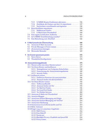 4 INHALTSVERZEICHNIS
7.2.3 S/MIME-Krypto-Funktionen aktivieren . . . . . . . . . . 156
7.2.4 Zertiﬁkate der Partner und der CA importieren . . . . . 157
7.2.5 Nachrichten verschlüsseln und signieren . . . . . . . . . 158
7.3 Root-Zertiﬁkate importieren . . . . . . . . . . . . . . . . . . . . . 159
7.3.1 Webbrowser Firefox . . . . . . . . . . . . . . . . . . . . . 160
7.3.2 E-Mail-Client Thunderbird . . . . . . . . . . . . . . . . . 160
7.4 Eine eigene Certiﬁcation Authority . . . . . . . . . . . . . . . . . 161
7.5 Ist S/MIME-Verschlüsselung unsicher? . . . . . . . . . . . . . . 163
7.6 Eine Bemerkung zum Abschluß . . . . . . . . . . . . . . . . . . . 166
8 E-Mail jenseits der Überwachung 168
8.1 Anonyme E-Mail Accounts . . . . . . . . . . . . . . . . . . . . . 168
8.2 Private Messages in Foren nutzen . . . . . . . . . . . . . . . . . . 169
8.3 alt.anonymous.messages . . . . . . . . . . . . . . . . . . . . . . . 169
8.4 Mixmaster Remailer . . . . . . . . . . . . . . . . . . . . . . . . . 169
9 Im Usenet spurenarm posten 172
9.1 News-Server . . . . . . . . . . . . . . . . . . . . . . . . . . . . . . 173
9.2 Thunderbird konﬁgurieren . . . . . . . . . . . . . . . . . . . . . 174
10 Anonymisierungsdienste 175
10.1 Warum sollte man diese Dienste nutzen? . . . . . . . . . . . . . 175
10.2 Tor Onion Router und JonDonym . . . . . . . . . . . . . . . . . . 177
10.2.1 Testergebnisse von Computer-Zeitschriften . . . . . . . . 180
10.2.2 Finanzierung der Anonymisierungsdienste . . . . . . . . 180
10.2.3 Security Notes . . . . . . . . . . . . . . . . . . . . . . . . . 181
10.3 JonDonym nutzen . . . . . . . . . . . . . . . . . . . . . . . . . . . 183
10.3.1 JonDonym Premium Account einrichten . . . . . . . . . 186
10.3.2 Anonym Surfen mit dem JonDoFox . . . . . . . . . . . . 187
10.4 Tor Onion Router nutzen . . . . . . . . . . . . . . . . . . . . . . . 192
10.4.1 TorBrowserBundle . . . . . . . . . . . . . . . . . . . . . . 192
10.4.2 Anonym Surfen mit Tor . . . . . . . . . . . . . . . . . . . 192
10.4.3 Tor Bad Exit Nodes . . . . . . . . . . . . . . . . . . . . . . 196
10.4.4 Tor Good Exit Nodes . . . . . . . . . . . . . . . . . . . . . 199
10.4.5 Tor Hidden Services . . . . . . . . . . . . . . . . . . . . . 200
10.5 Anonyme E-Mails mit Thunderbird . . . . . . . . . . . . . . . . 203
10.6 Anonym Bloggen . . . . . . . . . . . . . . . . . . . . . . . . . . . 207
10.7 Anonymes Instant-Messaging mit Pidgin . . . . . . . . . . . . . 209
10.8 Anonymes Instant-Messaging mit TorChat . . . . . . . . . . . . 210
10.9 Anonymes Filesharing . . . . . . . . . . . . . . . . . . . . . . . . 211
10.10Anonymous Live-CDs für JonDo und Tor . . . . . . . . . . . . . 213
10.11MAC-Adressen . . . . . . . . . . . . . . . . . . . . . . . . . . . . 214
10.12Finger weg von unserösen Angeboten . . . . . . . . . . . . . . . 216
10.12.1 Web-Proxys . . . . . . . . . . . . . . . . . . . . . . . . . . 216
10.12.2 Free Hide IP . . . . . . . . . . . . . . . . . . . . . . . . . . 217
10.12.3 5socks.net . . . . . . . . . . . . . . . . . . . . . . . . . . . 217
10.12.4 BlackBelt Privacy, Cloakﬁsh und JanusVM . . . . . . . . 218
10.12.5 Proxy-Listen . . . . . . . . . . . . . . . . . . . . . . . . . . 219
 