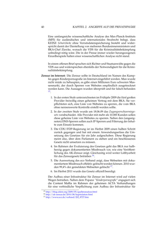40 KAPITEL 2. ANGRIFFE AUF DIE PRIVATSPHÄRE
Eine umfangreiche wissenschaftliche Analyse des Max-Planck-Instituts
(MPI) für ausländisches und internationales Strafrecht belegt, dass
KEINE Schutzlücke ohne Vorratsdatenspeicherung besteht und wider-
spricht damit der Darstellung von mehreren Bundesinnenministern und
BKA-Chef Ziercke, wonach die VDS für die Kriminalitätsbekämpfung
unbedingt nötig wäre. Die in der Presse immer wieder herangezogenen
Einzelbeispiele halten einer wissenschaftlichen Analyse nicht stand.
In einem offenen Brief sprachen sich Richter und Staatsanwälte gegen die
VDS aus und widersprechen ebenfalls der Notwendigkeit für die Krimi-
nalitätsbekämpfung.
Zensur im Internet: Die Zensur sollte in Deutschland im Namen des Kamp-
fes gegen Kinderpornograﬁe im Internet eingeführt werden. Man wurde
nicht müde zu behaupten, es gäbe einen Millionen Euro schweren Mas-
senmarkt, der durch Sperren von Websites empﬁndlich ausgetrocknet
werden kann. Die Aussagen wurden überprüft und für falsch befunden
15.
1. In der ersten Stufe unterzeichneten im Frühjahr 2009 die fünf großen
Provider freiwillig einen geheimen Vertrag mit dem BKA. Sie ver-
pﬂichteten sich, eine Liste von Websites zu sperren, die vom BKA
ohne nennenswerte Kontrolle erstellt werden sollte.
2. In der zweiten Stufe wurde am 18.06.09 das Zugangserschwernisge-
setz verabschiedet. Alle Provider mit mehr als 10.000 Kunden sollen
diese geheime Liste von Websites zu sperren. Neben den (ungeeig-
neten) DNS-Sperren sollen auch IP-Sperren und Filterung der Inhal-
te zum Einsatz kommen.
3. Die CDU/FDP-Regierung ist im Herbst 2009 einen halben Schritt
zurück gegangen und hat mit einem Anwendungserlass die Um-
setzung des Gesetzes für ein Jahr aufgeschoben. Diese Regierung
meint also, über dem Parlament zu stehen und ein beschlossenes
Gesetz nicht umsetzen zu müssen.
4. Im Rahmen der Evaluierung des Gesetzes geht das BKA nur halb-
herzig gegen dokumentierten Missbrauch vor, wie eine Veröffent-
lichung des AK-Zensur zeigt. Gleichzeitig wird weiter Lobbyarbeit
für das Zensurgesetz betrieben 16.
5. Die Auswertung des eco Verband zeigt, dass Webseiten mit doku-
mentiertem Missbrauch effektiv gelöscht werden können. 2010 wur-
den 99,4% der gemeldeten Webseiten gelöscht 17.
6. Im Herbst 2011 wurde das Gesetz ofﬁziell beerdigt.
Der Aufbau einer Infrastruktur für Zensur im Internet wird auf vielen
Wegen betrieben. Neben dem Popanz “Kinderpornograﬁe“ engagiert sich
die Content Mafﬁa im Rahmen der geheimen ACTA Verhandlungen
für eine verbindliche Verpﬂichtung zum Aufbau der Infrastruktur für
15 http://blog.odem.org/2009/05/quellenanalyse.html
16 http://ak-zensur.de/2010/08/kapitulation.html
17 http://www.eco.de/verband/202_8727.htm
 