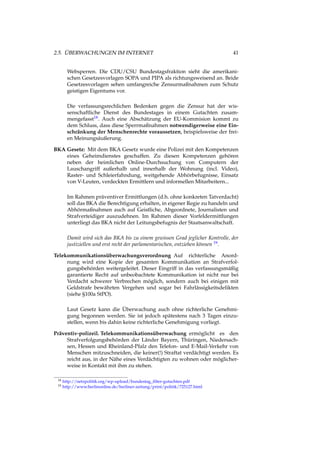 2.5. ÜBERWACHUNGEN IM INTERNET 41
Websperren. Die CDU/CSU Bundestagsfraktion sieht die amerikani-
schen Gesetzesvorlagen SOPA und PIPA als richtungsweisend an. Beide
Gesetzesvorlagen sehen umfangreiche Zensurmaßnahmen zum Schutz
geistigen Eigentums vor.
Die verfassungsrechlichen Bedenken gegen die Zensur hat der wis-
senschaftliche Dienst des Bundestages in einem Gutachten zusam-
mengefasst18. Auch eine Abschätzung der EU-Kommision kommt zu
dem Schluss, dass diese Sperrmaßnahmen notwendigerweise eine Ein-
schränkung der Menschenrechte voraussetzen, beispielsweise der frei-
en Meinungsäußerung.
BKA Gesetz: Mit dem BKA Gesetz wurde eine Polizei mit den Kompetenzen
eines Geheimdienstes geschaffen. Zu diesen Kompetenzen gehören
neben der heimlichen Online-Durchsuchung von Computern der
Lauschangriff außerhalb und innerhalb der Wohnung (incl. Video),
Raster- und Schleierfahndung, weitgehende Abhörbefugnisse, Einsatz
von V-Leuten, verdeckten Ermittlern und informellen Mitarbeitern...
Im Rahmen präventiver Ermittlungen (d.h. ohne konkreten Tatverdacht)
soll das BKA die Berechtigung erhalten, in eigener Regie zu handeln und
Abhörmaßnahmen auch auf Geistliche, Abgeordnete, Journalisten und
Strafverteidiger auszudehnen. Im Rahmen dieser Vorfeldermittlungen
unterliegt das BKA nicht der Leitungsbefugnis der Staatsanwaltschaft.
Damit wird sich das BKA bis zu einem gewissen Grad jeglicher Kontrolle, der
justiziellen und erst recht der parlamentarischen, entziehen können 19.
Telekommunikationsüberwachungsverordnung Auf richterliche Anord-
nung wird eine Kopie der gesamten Kommunikation an Strafverfol-
gungsbehörden weitergeleitet. Dieser Eingriff in das verfassungsmäßig
garantierte Recht auf unbeobachtete Kommunikation ist nicht nur bei
Verdacht schwerer Verbrechen möglich, sondern auch bei einigen mit
Geldstrafe bewährten Vergehen und sogar bei Fahrlässigkeitsdelikten
(siehe §100a StPO).
Laut Gesetz kann die Überwachung auch ohne richterliche Genehmi-
gung begonnen werden. Sie ist jedoch spätestens nach 3 Tagen einzu-
stellen, wenn bis dahin keine richterliche Genehmigung vorliegt.
Präventiv-polizeil. Telekommunikationsüberwachung ermöglicht es den
Strafverfolgungsbehörden der Länder Bayern, Thüringen, Niedersach-
sen, Hessen und Rheinland-Pfalz den Telefon- und E-Mail-Verkehr von
Menschen mitzuschneiden, die keiner(!) Straftat verdächtigt werden. Es
reicht aus, in der Nähe eines Verdächtigten zu wohnen oder möglicher-
weise in Kontakt mit ihm zu stehen.
18 http://netzpolitik.org/wp-upload/bundestag_ﬁlter-gutachten.pdf
19 http://www.berlinonline.de/berliner-zeitung/print/politik/725127.html
 