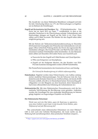 42 KAPITEL 2. ANGRIFFE AUF DIE PRIVATSPHÄRE
Die Anzahl der von dieser Maßnahme Betroffenen verdoppelt sich Jahr
für Jahr. Gleichzeitig führen nur 17% der Überwachungen zu Ergebnis-
sen im Rahmen der Ermittlungen.
Zugriff auf Bestandsdaten bei Providern Der IT-Sicherheitsforscher Pete
Swire hat im April 2012 ein Paper 20 veröffentlicht, in dem er die
aktuellen Tendenzen in der Überwachung aufzeigt. Geheimdienste und
Strafverfolger drängen auf Zugriff auf die Daten in der Cloud. Dazu
zählen auch E-Mail Accounts. Die Hürden für den Zugriff sollen dabei
möglichst gering sein.
Mit der Reform der Telekommuniukationsüberwachung im Dezember
2012 kommt der Gesetzgeber den Wünschen der Geheimdienste weit ent-
gegen. Ohne richterliche Prüfung dürfen die Dienste die sogenannten Be-
standsdaten abfragen. Die Cloud-Provider und Mail-Provider sollen au-
tomatisiert nutzbare Schnittstellen dafür bereitstellen. Zu den Bestands-
daten zählen seit Dezember 2012 neben Name und Anschrift auch:
• Passworte für den Zugriff auf E-Mail Konten und Cloud-Speicher.
• PINs zum Entsperren von Smartphones.
• Zugriff auf die Endgeräte (Router), die den Kunden vom DLS-
Provider kostenlos bereitgestellt werden (TR-069 Schnittstelle).
Die PiratenPartei kommentierte den Gesetzentwurf kurz und bündig:
Der Entwurf der Bundesregierung ist schlicht verfassungswidrig.
Datenbanken: Begleitet werden diese Polizei-Gesetze vom Aufbau umfang-
reicher staatlicher Datensammlungen. Von der Schwarze Liste der Aus-
länderfreunde (Einlader-Datei) bis zur AntiTerrorDatei, die bereits 20.000
Personen enthält, obwohl es in Deutschland keinen Terroranschlag gibt.
(Abgesehen von den Muppets aus dem Sauerland, deren Islamische Ji-
had Union offensichtlich eine Erﬁndung der Geheimdienste ist.)
Elektronisicher PA: Mit dem Elektronischen Personalausweis wird die bio-
metrische Voll-Erfassung der Bevölkerung voran getrieben. Außerdem
werden die Grundlagen für eine eindeutige Identiﬁzierung im Internet
gelegt, begleitet von fragwürdigen Projekten wie De-Mail.
Der Elektronische Polizeistaat
Würde man noch den Mut haben, gegen die Regierung zu opponieren,
wenn diese Einblick in jede Email, in jede besuchte Porno-Website, jeden
Telefonanruf und jede Überweisung hat?
Was unterscheidet einen elektronischen Polizeistaat von einer Diktatur?
Gibt es dort auch eine Geheime Bundespolizei, die Leute nachts aus der
Wohnung holt und abtransportiert, ohne juristischen Verfahren einsperrt...
20 https://papers.ssrn.com/sol3/papers.cfm?abstract_id=2038871
 