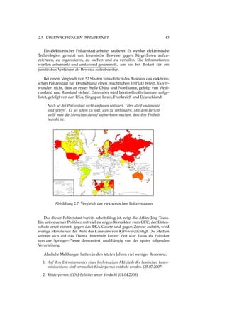 2.5. ÜBERWACHUNGEN IM INTERNET 43
Ein elektronischer Polizeistaat arbeitet sauberer. Es werden elektronische
Technologien genutzt um forensische Beweise gegen BürgerInnen aufzu-
zeichnen, zu organisieren, zu suchen und zu verteilen. Die Informationen
werden unbemerkt und umfassend gesammelt, um sie bei Bedarf für ein
juristisches Verfahren als Beweise aufzubereiten.
Bei einem Vergleich von 52 Staaten hinsichtlich des Ausbaus des elektroni-
schen Polizeistaat hat Deutschland einen beachtlichen 10 Platz belegt. Es ver-
wundert nicht, dass an erster Stelle China und Nordkorea, gefolgt von Weiß-
russland und Russland stehen. Dann aber wird bereits Großbritannien aufge-
listet, gefolgt von den USA, Singapur, Israel, Frankreich und Deutschland.
Noch sei der Polizeistaat nicht umfassen realisiert, “aber alle Fundamente
sind gelegt”. Es sei schon zu spät, dies zu verhindern. Mit dem Bericht
wolle man die Menschen darauf aufmerksam machen, dass ihre Freiheit
bedroht ist.
Abbildung 2.7: Vergleich der elektronischen Polizeistaaten
Das dieser Polizeistaat bereits arbeitsfähig ist, zeigt die Affäre Jörg Tauss.
Ein unbequemer Politiker mit viel zu engen Kontakten zum CCC, der Daten-
schutz ernst nimmt, gegen das BKA-Gesetz und gegen Zensur auftritt, wird
wenige Monate vor der Wahl des Konsums von KiPo verdächtigt. Die Medien
stürzen sich auf das Thema. Innerhalb kurzer Zeit war Tauss als Politiker
von der Springer-Presse demontiert, unabhängig von der später folgenden
Verurteilung.
Ähnliche Meldungen hatten in den letzten Jahren viel weniger Resonanz:
1. Auf dem Dienstcomputer eines hochrangigen Mitglieds des hessischen Innen-
ministeriums sind vermutlich Kinderpornos entdeckt worden. (25.07.2007)
2. Kinderpornos: CDU-Politiker unter Verdacht (01.04.2005)
 
