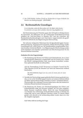 44 KAPITEL 2. ANGRIFFE AUF DIE PRIVATSPHÄRE
3. Der CDU-Politiker Andreas Zwickl aus Neckarsulm ist wegen Verdachts des
Besitzes von Kinderpronograﬁe... (05.03.2009)
2.6 Rechtsstaatliche Grundlagen
Es ist erkennbar, wohin die Reise gehen soll. Die Räder rollen bereits.
Es wird Zeit, ein neues Ziel zu buchen, bevor der Zug abgefahren ist.
Die Kriminaliserung der Protestler gegen den G8-Gipfel in Heiligendamm
als Terroristen, die Diskussion um die weiträumige Funkzellenauswertung
anläßlich der Anti-Nazi-Demo in Dresden 2011 und das Gutachten des
Bundesdatenschutzbeauftragten zum Staatstrojaner zeigen deutlich die gesell-
schaftlichen Deﬁzite bei der Begrenzung der Überwachung.
Der teilweise erfolgreiche Widerstand der Zivilgesellschaft gegen Vorrats-
datenspeicherung, Zugangserschwernisgesetz, Online Durchsuchung, Großer
Lauschangriff usw. reicht nicht aus. Die gesellschaftlich ausgehandelten Nor-
men (Gesetze, Urteile des BVerfG...) zur Begrenzung der Überwachung werden
nicht respektiert und scheinbar systematisch und ohne Konsequenzen für die
Verantwortlichen missachtet.
Gedanken für eine Gegenstrategie
1. Die Einhaltung der Normen für Polizei und Geheimdienste, die in einer
demokratischen Diskussion ausgehandelt und als Gesetze bzw. Urteile
des BVerfG niedergeschrieben sind, muss besser kontrolliert werden.
Eine optionale Kontrolle ist unbrauchbar.
Auf der Veranstaltung Soziale Bewegungen im Digitalen Tsunami hat Dr.
Thilo Weichert (ULD) die Situation aus Sicht des Datenschutz treffend
beschrieben:
Die Polizeibehörden fragen uns nur, wenn sie wissen, das wir unser
Ok geben.
2. Verstöße der Strafverfolger gegen geltendes Recht müssen geahndet wer-
den, so wie es bei Verstößen gegen Gesetze auf anderen Gebieten üblich
ist. Bisher agieren Strafverfolger scheinbar in einem “rechtsfreien Raum“.
Übertretungen der zulässigen Grenzen haben keine oder (bei starkem öf-
fentlichen Druck) harmlose Konsequenzen.
3. Die Besetzung der Posten von Entscheidungsträgern bei Polizei und
Geheimdiensten sollte mit Personen erfolgen, die sich dem ausgehan-
delten Konsens verpﬂichtet fühlen. Wenn der neue Polizeipräsident
von Dresden die weiträumige Funkzellenüberwachung in Dresden für
richtig hält und in einer ähnlichen Situation wieder zu diesem Mittel
greifen will, obwohl es für rechtswidrig erklärt wurde, dann ist er für
die Aufgabe ungeeignet.
Udo Vetter stellt im lawblog die Frage:
 
