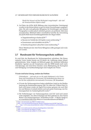 2.7. BUNDESAMT FÜR VERFASSUNGSSCHUTZ AUFLÖSEN 45
Wurde hier bewusst auf dem Rechtsstaat rumgetrampelt - oder sind
die Verantwortlichen einfach so doof?
4. Auf Basis des §129a StGB (Bildung einer terroristisichen Vereinigung)
wurden in den letzten Jahren so gut wie keine Verurteilungen ausgespro-
chen. Die sehr weit gehenden Befugnisse für Ermittlungen nach diesem
Paragraphen wurden jedoch mehrfach genutzt, um politische Aktivisten
auszuforschen. Mehrfach haben verschiedene Gerichte die Anwendung
des §129a StGB durch Ermittlungsbehörden für illegal erklärt.
• Doppeleinstellung in Sachen §129 21
• Razzien im Vorfeld des G8-Gipfels waren rechtswidrig 22
• Konstruieren und schnüffeln mit §129a 23
• Durchsuchung beim LabourNet waren rechtswidrig 24
Dieser Missbrauch der Anti-Terror Befugnisse sollte gestoppt und evalu-
iert werden.
2.7 Bundesamt für Verfassungsschutz auﬂösen
Es wird Zeit, das Bundesamt für Verfassungsschutz aufzulösen. Die Huma-
nistische Union fordert bereits seit 20 Jahren die Auﬂösung dieses Inland-
geheimdienstes. Seine Aufgabe als Bollwerk gegen die drohende Inﬁltration
feindlicher Agenten aus der Sowjetunion oder der DDR besteht nicht mehr.
Anti-Spionage und Anti-Terror Einsätze sowie Bekämpfung der Korruption
und Verfolgung von Sachbeschädigungen sind Aufgabe der Polizei.
V-Leute sind keine Lösung, sondern das Problem
Geheimdienste ... sind nach wie vor die große Unbekannte in der Entste-
hung und Entwicklung des Terrorismus, des bundesdeutschen ebenso wie
des mit ihm verﬂochtenen internationalen Terrorismus. (W. Kraushaar)
• V-Leute des Verfassungsschutz hatten erheblichen Anteil an der Radika-
lisierung der Studentenbewegung 1968. Vor allem der V-Mann Peter Ur-
bach wird immer wieder als Agent Provocateur genannt, der auch Waf-
fen und Molotow-Cocktails lieferte und nach seiner Entarnung vom Ver-
fassungsschutz ins Ausland gebracht wurde.25
• Die Verﬂechtungen von Verfassungsschutz und RAF sind noch immer
nicht aufgeklärt. Aus alten Unterlagen der Stasi geht hervor, dass Verena
Becker vom Verfassungsschutz ”kontrolliert wurde”. V. Becker spielte ei-
ne wesentliche Rolle beim Mord an Generalbundesanwalt Buback.26
21 http://de.indymedia.org/2008/10/228421.shtml
22 http://www.ag-friedensforschung.de/themen/Globalisierung/g8-2007/bgh.html
23 http://www.neues-deutschland.de/artikel/175230.konstruieren-und-schnueffeln-mit-s-
129a.html
24 http://www.labournet.de/ueberuns/beschlagnahme/index.html
25 http://www.heise.de/tp/blogs/8/151641
26 http://www.heise.de/tp/artikel/31/31120/1.html
 