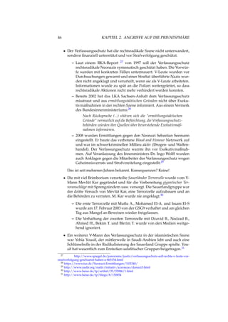 46 KAPITEL 2. ANGRIFFE AUF DIE PRIVATSPHÄRE
• Der Verfassungsschutz hat die rechtsradikale Szene nicht unterwandert,
sondern ﬁnanziell unterstützt und vor Strafverfolgung geschützt.
– Laut einem BKA-Report 27 von 1997 soll der Verfassungsschutz
rechtsradikale Neonazis systematisch geschützt haben. Die Vorwür-
fe werden mit konkreten Fällen untermauert. V-Leute wurden vor
Durchsuchungen gewarnt und einer Straftat überführte Nazis wur-
den nicht angeklagt und verurteilt, wenn sie als V-Leute arbeiteten.
Informationen wurde zu spät an die Polizei weitergeleitet, so dass
rechtsradikale Aktionen nicht mehr verhindert werden konnten.
– Bereits 2002 hat das LKA Sachsen-Anhalt dem Verfassungsschutz
misstraut und aus ermittlungstaktischen Gründen nicht über Exeku-
tivmaßnahmen in der rechten Szene informiert. Aus einem Vermerk
des Bundesinnenministeriums:28
Nach Rücksprache (...) stützen sich die “ermittlungstaktischen
Gründe“ vermutlich auf die Befürchtung, die Verfassungsschutz-
behörden würden ihre Quellen über bevorstehende Exekutivmaß-
nahmen informieren.
– 2008 wurden Ermittlungen gegen den Neonazi Sebastian Seemann
eingestellt. Er baute das verbotene Blood and Honour Netzwerk auf
und war im schwerkriminellen Millieu aktiv (Drogen- und Waffen-
handel). Der Verfassungsschutz warnte ihn vor Exekutivmaßnah-
men. Auf Veranlassung des Innenministers Dr. Ingo Wolff wurden
auch Anklagen gegen die Mitarbeiter des Verfassungsschutz wegen
Geheimnisverrats und Strafvereitelung eingestellt.29
Das ist seit mehreren Jahren bekannt. Konsequenzen? Keine!
• Die mit viel Brimborium verurteilte Sauerländer Terrorzelle wurde vom V-
Mann Mevlüt Kar gegründet und für die Vorbereitung gigantischer Ter-
roranschläge mit Sprengzündern usw. versorgt. Die Sauerlandgruppe war
der dritte Versuch von Mevlüt Kar, eine Terrorzelle aufzubauen und an
die Behörden zu verraten. M. Kar wurde nie angeklagt.30
– Die erste Terrorzelle mit Mutlu A., Mohamed El-A. und Issam El-S
wurde am 17. Februar 2003 von der GSG9 verhaftet und am gleichen
Tag aus Mangel an Beweisen wieder freigelassen.
– Die Verhaftung der zweiten Terrorzelle mit Dzavid B., Nedzad B.,
Ahmed H., Bekim T. und Blerim T. wurde von den Medien weitge-
hend ignoriert.
• Ein weiterer V-Mann des Verfassungsschutz in der islamistischen Szene
war Yehia Yousif, der mittlerweile in Saudi-Arabien lebt und auch eine
Schlüsselrolle in der Radikalisierung der Sauerland Gruppe spielte. You-
sif hat wesentlich zum Erstarken salaﬁtischer Gruppen beigetragen.31
27 http://www.spiegel.de/panorama/justiz/verfassungsschutz-soll-rechte-v-leute-vor-
strafverfolgung-geschuetzt-haben-a-865154.html
28 https://www.taz.de/Neonazi-Ermittlungen/!103340/
29 http://www.nadir.org/nadir/initiativ/azzoncao/donazi3.html
30 http://www.heise.de/tp/artikel/35/35986/1.html
31 http://www.heise.de/tp/blogs/8/150854
 