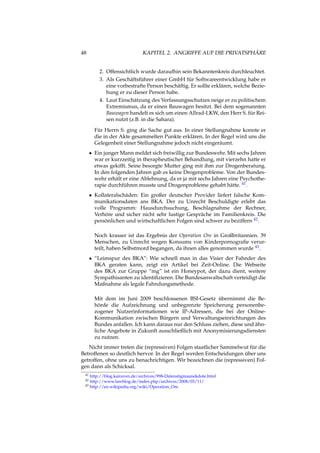 48 KAPITEL 2. ANGRIFFE AUF DIE PRIVATSPHÄRE
2. Offensichtlich wurde daraufhin sein Bekanntenkreis durchleuchtet.
3. Als Geschäftsführer einer GmbH für Softwareentwicklung habe er
eine vorbestrafte Person beschäftig. Er sollte erklären, welche Bezie-
hung er zu dieser Person habe.
4. Laut Einschätzung des Verfassungsschutzes neige er zu politischem
Extremismus, da er einen Bauwagen besitzt. Bei dem sogenannten
Bauwagen handelt es sich um einen Allrad-LKW, den Herr S. für Rei-
sen nutzt (z.B. in die Sahara).
Für Herrn S. ging die Sache gut aus. In einer Stellungnahme konnte er
die in der Akte gesammelten Punkte erklären. In der Regel wird uns die
Gelegenheit einer Stellungnahme jedoch nicht eingeräumt.
• Ein junger Mann meldet sich freiwillig zur Bundeswehr. Mit sechs Jahren
war er kurzzeitig in therapheutischer Behandlung, mit vierzehn hatte er
etwas gekifft. Seine besorgte Mutter ging mit ihm zur Drogenberatung.
In den folgenden Jahren gab es keine Drogenprobleme. Von der Bundes-
wehr erhält er eine Ablehnung, da er ja mit sechs Jahren eine Psychothe-
rapie durchführen musste und Drogenprobleme gehabt hätte. 41.
• Kollateralschäden: Ein großer deutscher Provider liefert falsche Kom-
munikationsdaten ans BKA. Der zu Unrecht Beschuldigte erlebt das
volle Programm: Hausdurchsuchung, Beschlagnahme der Rechner,
Verhöre und sicher nicht sehr lustige Gespräche im Familienkreis. Die
persönlichen und wirtschaftlichen Folgen sind schwer zu beziffern 42.
Noch krasser ist das Ergebnis der Operation Ore in Großbritannien. 39
Menschen, zu Unrecht wegen Konsums von Kinderpornograﬁe verur-
teilt, haben Selbstmord begangen, da ihnen alles genommen wurde 43.
• “Leimspur des BKA”: Wie schnell man in das Visier der Fahnder des
BKA geraten kann, zeigt ein Artikel bei Zeit-Online. Die Webseite
des BKA zur Gruppe “mg” ist ein Honeypot, der dazu dient, weitere
Sympathisanten zu identiﬁzieren. Die Bundesanwaltschaft verteidigt die
Maßnahme als legale Fahndungsmethode.
Mit dem im Juni 2009 beschlossenen BSI-Gesetz übernimmt die Be-
hörde die Aufzeichnung und unbegrenzte Speicherung personenbe-
zogener Nutzerinformationen wie IP-Adressen, die bei der Online-
Kommunikation zwischen Bürgern und Verwaltungseinrichtungen des
Bundes anfallen. Ich kann daraus nur den Schluss ziehen, diese und ähn-
liche Angebote in Zukunft ausschließlich mit Anonymisierungsdiensten
zu nutzen.
Nicht immer treten die (repressiven) Folgen staatlicher Sammelwut für die
Betroffenen so deutlich hervor. In der Regel werden Entscheidungen über uns
getroffen, ohne uns zu benachrichtigen. Wir bezeichnen die (repressiven) Fol-
gen dann als Schicksal.
41 http://blog.kairaven.de/archives/998-Datenstigmaanekdote.html
42 http://www.lawblog.de/index.php/archives/2008/03/11/
43 http://en.wikipedia.org/wiki/Operation_Ore
 