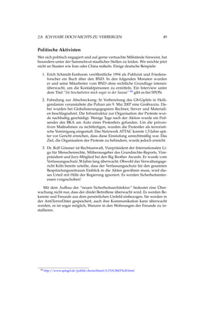 2.8. ICH HABE DOCH NICHTS ZU VERBERGEN 49
Politische Aktivisten
Wer sich politisch engagiert und auf gerne vertuschte Mißstände hinweist, hat
besonders unter der Sammelwut staatlicher Stellen zu leiden. Wir möchte jetzt
nicht an Staaten wie Iran oder China mäkeln. Einige deutsche Beispiele:
1. Erich Schmidt-Eenboom veröffentliche 1994 als Publizist und Friedens-
forscher ein Buch über den BND. In den folgenden Monaten wurden
er und seine Mitarbeiter vom BND ohne rechtliche Grundlage intensiv
überwacht, um die Kontaktpersonen zu ermitteln. Ein Interview unter
dem Titel “Sie beschatteten mich sogar in der Sauna” 44 gibt es bei SPON.
2. Fahndung zur Abschreckung: In Vorbereitung des G8-Gipfels in Heili-
gendamm veranstaltete die Polizei am 9. Mai 2007 eine Großrazzia. Da-
bei wurden bei Globalisierungsgegnern Rechner, Server und Materiali-
en beschlagnahmt. Die Infrastruktur zur Organisation der Proteste wur-
de nachhaltig geschädigt. Wenige Tage nach der Aktion wurde ein Peil-
sender des BKA am Auto eines Protestlers gefunden. Um die präven-
tiven Maßnahmen zu rechtfertigen, wurden die Protestler als terroristi-
sche Vereinigung eingestuft. Das Netzwerk ATTAC konnte 1,5 Jahre spä-
ter vor Gericht erreichen, dass diese Einstufung unrechtmäßig war. Das
Ziel, die Organisation der Proteste zu behindern, wurde jedoch erreicht.
3. Dr. Rolf Gössner ist Rechtsanwalt, Vizepräsident der Internationalen Li-
ga für Menschenrechte, Mitherausgeber des Grundrechte-Reports, Vize-
präsident und Jury-Mitglied bei den Big Brother Awards. Er wurde vom
Verfassungsschutz 38 Jahre lang überwacht. Obwohl das Verwaltungsge-
richt Köln bereits urteilte, dass der Verfassungsschutz für den gesamten
Bespitzelungszeitraum Einblick in die Akten gewähren muss, wird die-
ses Urteil mit Hilfe der Regierung ignoriert. Es werden Sicherheitsinter-
essen vorgeschoben!
Mit dem Aufbau der “neuen Sicherheitsarchitektur” bedeutet eine Über-
wachung nicht nur, dass der direkt Betroffene überwacht wird. Es werden Be-
kannte und Freunde aus dem persönlichen Umfeld einbezogen. Sie werden in
der AntiTerrorDatei gespeichert, auch ihre Kommunikation kann überwacht
werden, es ist sogar möglich, Wanzen in den Wohnungen der Freunde zu in-
stallieren.
44 http://www.spiegel.de/politik/deutschland/0,1518,384374,00.html
 