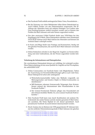 52 KAPITEL 3. DIGITALES AIKIDO
• Das Facebook Proﬁl enthält umfangreiche Daten: Fotos, Freundeskreis...
• Bei der Nutzung von vielen Webdiensten fallen kleine Datenkrümel an.
Auch E-Mails werden von den Datensammlern ausgewertet. Die IP-
Adresse des Absenders kann mit anderen Einträgen von Cookies oder
User-Tracking-Systemen zeitlich korreliert werden und so können den
Proﬁlen die Mail-Adressen und reale Namen zugeordnet werden.
• Von dem anonymen E-Mail Postfach ﬁndet man VDS-Daten bei den
Empfängern der E-Mails. Diese Datenpakete enthalten einen Zeitstempel
sowie die IP-Adresse und E-Mail Adresse des Absenders und können mit
weiteren Daten verknüpft werden.
• In Foren und Blogs ﬁndet man Postings und Kommentare, häuﬁg mit
den gleichen Pseudonymen, die auch für die E-Mail Adressen verwendet
werden.
• Online-Einkäufern erforden in der Regel die Angaben zur Kontoverbin-
dung und einer Lieferadresse, die der Person zugeordnet werden kön-
nen.
Verkettung der Informationen und Datenpäckchen
Die verschiedenen Datenpakete können auf vielfältige Art verknüpft werden.
Diese Datenverkettung ist eine neue Qualität für Angriffe auf die Privatsphäre,
die unterschätzt wird.
1. Online Communities wie Facebook bieten viele Möglichkeiten. Neben
der Auswertung von Freundschaftbeziehungen gibt es auch viele Fotos.
Dieser Datenpool ist schon sehr umfangreich:
• Wirtschaftswissenschaftler haben eine Methode vorgestellt, um
Meinungsmacher und kreative Köpfe in Online-Communities zu
identiﬁzieren 1.
• MIT-Studenten erkennen homosexuelle Neigungen ihrer Kommi-
litonen anhand der Informationen über Freundschaften in den
Facebook-Proﬁlen 2.
• Der Grünen-Vorsitzende Özdemir pﬂegte eine Freundschaft mit
dem Intensivstraftäter Muhlis Ari, ist in seinem Facebook-Proﬁl er-
kennbar 3.
2. Dem Facebook Proﬁl kann man durch Kombination mit anderen Da-
tenkrümeln den realen Namen und die meisten genutzten E-Mail Adres-
sen zuordnen. Die Firma Rapleaf ist z.B. darauf spezialisiert. Auch
pseudonyme Facebook Accounts können deanonymisiert werden.
3. Durch Analyse der im Rahmen der VDS gespeicherten IP-Adressen kön-
nen bei zeitlicher Übereinstimmung beide E-Mail Adressen der gleichen
1 http://www.heise.de/tp/r4/artikel/31/31691/1.html
2 http://www.heise.de/tp/r4/artikel/31/31181/1.html
3 http://www.heise.de/tp/r4/artikel/32/32138/1.html
 