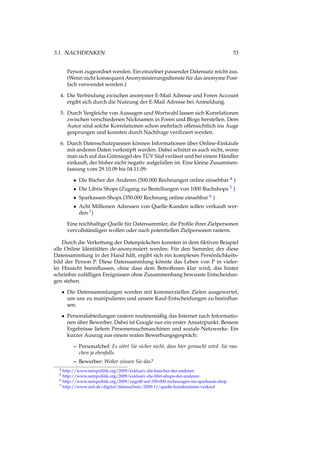 3.1. NACHDENKEN 53
Person zugeordnet werden. Ein einzelner passender Datensatz reicht aus.
(Wenn nicht konsequent Anonymisierungsdienste für das anonyme Post-
fach verwendet werden.)
4. Die Verbindung zwischen anonymer E-Mail Adresse und Foren Account
ergibt sich durch die Nutzung der E-Mail Adresse bei Anmeldung.
5. Durch Vergleiche von Aussagen und Wortwahl lassen sich Korrelationen
zwischen verschiedenen Nicknamen in Foren und Blogs herstellen. Dem
Autor sind solche Korrelationen schon mehrfach offensichtlich ins Auge
gesprungen und konnten durch Nachfrage veriﬁziert werden.
6. Durch Datenschutzpannen können Informationen über Online-Einkäufe
mit anderen Daten verknüpft werden. Dabei schützt es auch nicht, wenn
man sich auf das Gütesiegel des TÜV Süd verlässt und bei einem Händler
einkauft, der bisher nicht negativ aufgefallen ist. Eine kleine Zusammen-
fassung vom 29.10.09 bis 04.11.09:
• Die Bücher der Anderen (500.000 Rechnungen online einsehbar 4 )
• Die Libris Shops (Zugang zu Bestellungen von 1000 Buchshops 5 )
• Sparkassen-Shops (350.000 Rechnung online einsehbar 6 )
• Acht Millionen Adressen von Quelle-Kunden sollen verkauft wer-
den 7)
Eine reichhaltige Quelle für Datensammler, die Proﬁle ihrer Zielpersonen
vervollständigen wollen oder nach potentiellen Zielpersonen rastern.
Durch die Verkettung der Datenpäckchen konnten in dem ﬁktiven Beispiel
alle Online Identitäten de-anonymsiert werden. Für den Sammler, der diese
Datensammlung in der Hand hält, ergibt sich ein komplexes Persönlichkeits-
bild der Person P. Diese Datensammlung könnte das Leben von P in vieler-
lei Hinsicht beeinﬂussen, ohne dass dem Betroffenen klar wird, das hinter
scheinbar zufälligen Ereignissen ohne Zusammenhang bewusste Entscheidun-
gen stehen.
• Die Datensammlungen werden mit kommerziellen Zielen ausgewertet,
um uns zu manipulieren und unsere Kauf-Entscheidungen zu beeinﬂus-
sen.
• Personalabteilungen rastern routinemäßig das Internet nach Informatio-
nen über Bewerber. Dabei ist Google nur ein erster Ansatzpunkt. Bessere
Ergebnisse liefern Personensuchmaschinen und soziale Netzwerke. Ein
kurzer Auszug aus einem realen Bewerbungsgespräch:
– Personalchef: Es stört Sie sicher nicht, dass hier geraucht wird. Sie rau-
chen ja ebenfalls.
– Bewerber: Woher wissen Sie das?
4 http://www.netzpolitik.org/2009/exklusiv-die-buecher-der-anderen
5 http://www.netzpolitik.org/2009/exklusiv-die-libri-shops-der-anderen
6 http://www.netzpolitik.org/2009/zugriff-auf-350-000-rechnungen-im-sparkasse-shop
7 http://www.zeit.de/digital/datenschutz/2009-11/quelle-kundendaten-verkauf
 