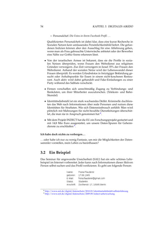 54 KAPITEL 3. DIGITALES AIKIDO
– Personalchef: Die Fotos in ihrem Facebook-Proﬁl ...
Qualiﬁzierten Personalchefs ist dabei klar, dass eine kurze Recherche in
Sozialen Netzen kein umfassendes Persönlichkeitsbild liefert. Die gefun-
denen Indizien können aber den Ausschlag für eine Ablehnung geben,
wenn man als Frau gebrauchte Unterwäsche anbietet oder der Bewerber
eine Nähe zur Gothic-Szene erkennen lässt.
• Von der israelischen Armee ist bekannt, dass sie die Proﬁle in sozia-
len Netzen überprüfen, wenn Frauen den Wehrdienst aus religiösen
Gründen verweigern. Zur Zeit verweigern in Israel 35% der Frauen den
Wehrdienst. Anhand der sozialen Netze wird der Lebenswandel dieser
Frauen überprüft. Es werden Urlaubsfotos in freizügiger Bekleidung ge-
sucht oder Anhaltspunkte für Essen in einem nicht-koscheren Restau-
rant. Auch aktiv wird dabei gehandelt und Fake-Einladungen zu einer
Party während des Sabbats verschickt.
• Firmen verschaffen sich unrechtmäßig Zugang zu Verbindungs- und
Bankdaten, um ihrer Mitarbeiter auszuforschen. (Telekom- und Bahn-
Skandal)
• Identitätsdiebstahl ist ein stark wachsendes Delikt. Kriminelle duchfors-
ten das Web nach Informationen über reale Personen und nutzen diese
Identitäten für Straftaten. Wie sich Datenmissbrauch anfühlt: Man wird
plötzlich mit Mahnungen für nicht bezahlte Dienstleitungen überschüt-
tet, die man nie in Anspruch genommen hat 8.
• Mit dem Projekt INDECT hat die EU ein Forschungsprojekt gestartet und
mit 14,8 Mio Euro ausgestattet, um unsere Daten-Spuren für Geheim-
dienste zu erschließen 9.
Ich habe doch nichts zu verbergen...
...oder habe ich nur zu wenig Fantasie, um mir die Möglichkeiten der Daten-
sammler vorstellen, mein Leben zu beeinﬂussen?
3.2 Ein Beispiel
Das Seminar für angewandte Unsicherheit (SAU) hat ein sehr schönes Lehr-
beispiel im Internet vorbereitet. Jeder kann nach Informationen dieser ﬁktiven
Person selbst suchen und das Proﬁl veriﬁzieren. Es geht um folgende Person:
8 http://www.zeit.de/digital/datenschutz/2010-01/identitaetsdiebstahl-selbsterfahrung
9 http://www.zeit.de/digital/datenschutz/2009-09/indect-ueberwachung
 